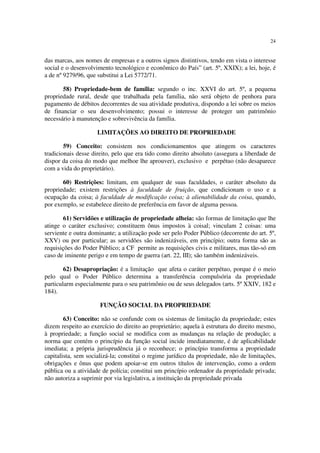 24
das marcas, aos nomes de empresas e a outros signos distintivos, tendo em vista o interesse
social e o desenvolvimento tecnológico e econômico do País” (art. 5º, XXIX); a lei, hoje, é
a de nº 9279/96, que substitui a Lei 5772/71.
58) Propriedade-bem de família: segundo o inc. XXVI do art. 5º, a pequena
propriedade rural, desde que trabalhada pela família, não será objeto de penhora para
pagamento de débitos decorrentes de sua atividade produtiva, dispondo a lei sobre os meios
de financiar o seu desenvolvimento; possui o interesse de proteger um patrimônio
necessário à manutenção e sobrevivência da família.
LIMITAÇÕES AO DIREITO DE PROPRIEDADE
59) Conceito: consistem nos condicionamentos que atingem os caracteres
tradicionais desse direito, pelo que era tido como direito absoluto (assegura a liberdade de
dispor da coisa do modo que melhoe lhe aprouver), exclusivo e perpétuo (não desaparece
com a vida do proprietário).
60) Restrições: limitam, em qualquer de suas faculdades, o caráter absoluto da
propriedade; existem restrições à faculdade de fruição, que condicionam o uso e a
ocupação da coisa; à faculdade de modificação coisa; à alienabilidade da coisa, quando,
por exemplo, se estabelece direito de preferência em favor de alguma pessoa.
61) Servidões e utilização de propriedade alheia: são formas de limitação que lhe
atinge o caráter exclusivo; constituem ônus impostos à coisal; vinculam 2 coisas: uma
serviente e outra dominante; a utilização pode ser pelo Poder Público (decorrente do art. 5º,
XXV) ou por particular; as servidões são indenizáveis, em princípio; outra forma são as
requisições do Poder Público; a CF permite as requisições civis e militares, mas tão-só em
caso de iminente perigo e em tempo de guerra (art. 22, III); são também indenizáveis.
62) Desapropriação: é a limitação que afeta o caráter perpétuo, porque é o meio
pelo qual o Poder Público determina a transferência compulsória da propriedade
particularm especialmente para o seu patrimônio ou de seus delegados (arts. 5º XXIV, 182 e
184).
FUNÇÃO SOCIAL DA PROPRIEDADE
63) Conceito: não se confunde com os sistemas de limitação da propriedade; estes
dizem respeito ao exercício do direito ao proprietário; aquela à estrutura do direito mesmo,
à propriedade; a função social se modifica com as mudanças na relação de produção; a
norma que contém o princípio da função social incide imediatamente, é de aplicabilidade
imediata; a própria jurisprudência já o reconhece; o princípio transforma a propriedade
capitalista, sem socializá-la; constitui o regime jurídico da propriedade, não de limitações,
obrigações e ônus que podem apoiar-se em outros títulos de intervenção, como a ordem
pública ou a atividade de polícia; constitui um princípio ordenador da propriedade privada;
não autoriza a suprimir por via legislativa, a instituição da propriedade privada
 