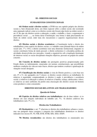 25
III - DIREITOS SOCIAIS
FUNDAMENTOS CONSTITUCIONAIS
64) Ordem social e direitos sociais: a CF/88 traz um capítulo próprio dos direitos
sociais e, bem distanciado deste, um títuto especial sobre a ordem social, não ocorrendo
uma separação radical, como se os direitos sociais não fossem algo ínsito na ordem social; o
art. 6º diz que são direitos sociais a educação, a saúde, o trabalho, o lazer, a segurançam a
previdência social ......, na forma desta Constituição; esta forma é dada precisamente no
título da ordem social, onde trata dos mecanismos e aspectos organizacionais desses
direitos.
65) Direitos sociais e direitos econômicos: a Constituição inclui o direito dos
trabalhadores como espécie de direitos sociais, e o trabalho como primado básico da ordem
social (arts. 7º e 193); o direito econômico tem uma dimensão institucional, enquanto os
sociais constituem forma de tutela pessoal; o direito ecônomico é a disciplina jurídica de
atividades desenvolvidas nos mercados, visando a organizá-los sob a inspiração dominante
do interesse social; os socias disciplinam situações objetivas, pessoais ou grupais de caráter
concreto.
66) Conceito de direitos sociais: são prestações positivas proporcionadas pelo
Estado direta ou indiretamente, enunciadas em normas constitucionais, que possibilitam
melhores condições de vida aos mais fracos, direitos que tendem a realizar a igualização de
situações sociais desiguais.
67) Classificação dos direitos sociais: à vista do Direito positivo, e com base nos
arts. 6º a 11, são agrupados em 5 classes: a) direitos sociais relativos ao trabalhador; b)
relativos à seguridade, compreendendo os direitos à saude, à previdência e assistência
social; c) relativos à educação e cultura; d) relativos à família, criança, adolescente e idoso;
e) relativos ao meio ambiente; há porém uma classicação dos direitos sociais do homem
como produtor e como consumidor.
DIREITOS SOCIAIS RELATIVOS AOS TRABALHADORES
Questão de Ordem
68) Espécies de direitos relativos aos trabalhadores: são de duas ordens: a) os
direitos em suas relações individuais de trabalho (art. 7º); b) direitos coletivos dos
trabalhadores (arts. 9º a 11).
Direitos dos Trabalhadores
69) Destinatários: o art. 7º relaciona os direitos dos trabalhadores urbanos e rurais,
mas seu parágrafo único assegura à categoria dos trabalhadores domésticos os direitos
indicados nos incisos IV, VI, VIII, XVII, XVIII, XIX, XXI e XXIV.
70) Direitos reconhecidos: são direitos dos trabalhadores os enumerados nos
 
