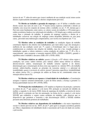 26
incisos do art. 7º, além de outros que visem à melhoria de sua condição social; temos assim
direitos expressamente enumerados e direitos simplesmente previstos.
71) Direito ao trabalho e garantia do emprego: o art. 6º define o trabalho como
direito social, mas nem ele nem o art. 7º trazem norma expressa conferindo o direito ao
trabalho; este ressai do conjunto de normas sobre o trabalho; no art. 1º, IV, declara que o
País tem como fundamento, entre outros, os valores sociais do trabalho; o 170 estatui que a
ordem econômica funda-se na valorização do trabalho; o 193 dispõe que a ordem social tem
como base o primado do trabalho. A garantia de emprego significa o direito de o
trabalhador conservar sua relação de emprego contra despedida arbitrária ou sem justa
causa , prevendo uma indenização compensatória, caso ocorra essa hipótese (art. 7º, I).
72) Direitos sobre as condições de trabalho: as condições dignas de trabalho
constituem objetivos dos direitos dos trabalhadores; por meio delas é que eles alcançam a
melhoria de sua condição social (art. 7º, caput); a Constituição não é o lugar para se
estabelecerem as condições das relações de trabalho, mas ela o faz, visando proteger o
trabalhador, quanto a valores mínimos e certas condições de salários (art. 7º, IV a X), e,
especialmente para assegurar a isonomia material (XXX a XXXII e XXXIV), garantir o
equilíbrio entre o trabalho e descanso (XIII a XV e XVII a XIX).
73) Direitos relativos ao salário: quanto à fixação, a CF oferece várias regras e
condições, tais como: salário mínimo, piso salarial, salário nunca inferior ao mínimo,
décimo-terceiro salário, renumeração do trabalho noturno superior à do diurno,
determinação que a renumeração da hora extra seja superior no mínimo 50% a do trabalho
normal, salário-família, respeito ao princípio da isonomia salarial e o adicional de
insalubridade; quanto à proteção do salário, possui 2 preceitos específicos: irredutibilidade
do salário (inciso VI), e a proteção do salário na forma da lei, constituindo crime sua
retenção dolosa (inciso X).
74) Direitos relativos ao repouso e à inatividade do trabalhador: a Constituição
assegura o repouso semanal renumerado, o gozo de férias anuais, a licença a gestante e a
licença-paternidade (incisos XV e XVII a XIX).
75) Proteção dos trabalhadores: a CF ampliou as hipóteses de proteção, a primeira
na ordem do art. 7º que aparece é a do inciso XX: proteção ao mercado de trabalho da
mulher; a segunda é a do inciso XXII, forma de segurança do trabalho; a terceira do inciso
XXVII, prevê a proteção em face da automação, na forma da lei; a quarta é a do inciso
XXVIII, que estabelece o seguro contra acidentes de trabalho; cabe observar que os
dispositivos que garantem a isonomia e não discriminação (XXX a XXXII) também
possuem uma dimensão protetora do trabalhador.
76) Direitos relativos aos dependentes do trabalhador: o da maior importância
social é o direito previsto no inc. XXV, do art.7º, pelo qual se assegura assistência gratuita
aos filhos e dependentes do trabalhador desde o nascimento até 6 anos de idade em creches
e pré-escolas.
 