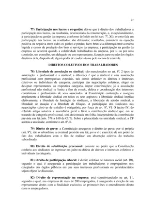 27
77) Participação nos lucros e co-gestão: diz-se que é direito dos trabalhadores a
participação nos lucros, ou resultados, desvinculada da renumeração, e, excepcionalmente,
a participação na gestão da empresa, conforme definido em lei (art. 7º, XI); o texto fala em
participação nos lucros, ou resultados; são diferentes; resultados, consistem na equação
positiva ou negativa entre todos os ganhos e perdas; lucro bruto é a diferença entre a receita
líquida e custos de produção dos bens e serviços da empresa; a participação na gestão da
empresa só ocorrerá quando a coletividade trabalhadora da empresa, por si ou por uma
comissão, um conselho, um delegado ou um representante, fazendo parte ou não dos órgãos
diretivos dela, disponha de algum poder de co-decisão ou pelo menos de controle.
DIREITOS COLETIVOS DOS TRABALHADORES
78) Liberdade de associação ou sindical: são mencionados no art. 8º, 2 tipos de
associação: a profissional e a sindical; a diferença é que a sindical é uma associação
profissional com prerrogativas especiais, tais como: defender os direitos e interesses
coletivos ou individuais da categoria, participar das negociações coletivas, eleger ou
designar representantes da respectiva categoria, impor contribuições; já a associação
profissional não sindical se limita a fins de estudo, defesa e coordenação dos interesses
econômicos e profissionais de seus associados. A Constituição contempla e assegura
amplamente a liberdade sindical em todos os seus aspectos; a liberdade sindical implica
efetivamente: a liberdade de fundação de sindicato, a liberdade de adesão sindical, a
liberdade de atuação e a liberdade de filiação. A participação dos sindicatos nas
negociações coletivas de trabalho é obrigatória, por força do art. 8º, VI. O inciso IV, do
referido artigo autoriza a assembléia geral a fixar a contribuição sindical que, em se
tratando de categoria profissional, será descontada em folha, independente da contribuição
prevista em lei.(arts. 578 a 610 da CLT). Sobre a pluracidade ou unicidade sindical, a CF
adotou a unicidade, conforme o art. 8º, II.
79) Direito de greve: a Constituição assegurou o direito de greve, por si própria
(art. 9º); não o subordinou a eventual previsão em lei; greve é o exercício de um poder de
fato dos trabalhadores com o fim de realizar um abstenção coletiva do trabalho
subordinado.
80) Direito de substituição processual: consiste no poder que a Constituição
conferiu aos sindicatos de ingressar em juízo na defesa de direitos e interesses coletivos e
individuais da categoria.
81) Direito de participação laboral: é direito coletivo de natureza social (art. 10),
segundo o qual é assegurada a participação dos trabalhadores e empregadores nos
colegiados dos órgãos públicos em que seus interesses profissionais ou previdenciários
sejam objeto de discussão.
82) Direito de representação na empresa: está consubstanciado na art. 11,
segundo o qual, nas empresas de mais de 200 empregados, é assegurada a eleição de um
representante destes com a finalidade exclusiva de promover-lhes o entendimento direto
com os empregadores.
 
