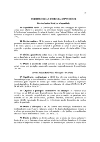 28
DIREITOS SOCIAIS DO HOMEM CONSUMIDOR
Direitos Sociais Relativos à Seguridade
83) Seguridade social: A Constituição acolheu uma concepção de seguridade
social, cujos objetivos e princípios se aproximam bastante daqueles fundamentais, ao
defini-la como “um conjunto de ações de iniciativa dos Poderes Públicos e da sociedade,
destinadas a assegurar os direitos relativos à saúde, à previdência e à assistência social”
(194).
84) Direito à saúde: a CF declara ser a saúde direito de todos e dever do Estado,
garantindo mediante políticas sociais e econômicas que visem à redução do risco de doença
e de outros agravos a ao acesso universal e igualitário às ações e serviços para sua
promoção, proteção e recuperação, serviços e ações que são de relevância pública (196 e
197).
85) Direito à previdência social: funda-se no princípio do seguro social, de sorte
que os benefícios e serviços se destinam a cobrir eventos de doença, invalidez, morte,
velhice e reclusão, apenas do segurado e seus dependentes. (201 e 202)
86) Direito à assistência social: constitui a face universalizante da seguridade
social, porque será prestada a quem dele necessitar, independentemente de contribuição
(art. 203).
Direitos Sociais Relativos à Educação e à Cultura
87) Significação constitucional: a CF/88 deu releventa importância à cultura,
formando aquilo que se denomina ordem constitucional da cultura, ou constituição cultural,
constituiída pelo conjunto de normas que contêm referências culturais e disposições
consubstanciadoras dos direitos sociais relativos à educação e à cultura. (5º, IX, 23, III a V,
24, VII a IX, 30, IX, e 205 a 2017).
88) Objetivos e princípios informadores da educação: os objetivos estão
previstos no art. 205: a) pleno desenvolvimento da pessoa; b) preparo da pessoa para o
exercício da cidadania; c) qualificação da pessoa para o trabalho; os princípios estão
acolhidos no art. 206: universalidade, igualdade, liberdade, pluralismo, gratuidade do
ensíno públido, valorização dos respectivos profissionais, gestão democrática da escola e
padrão de qualidade.
89) Direito à educação: o art. 205 contém uma declaração fundamental, que
combinada com o art. 6º, eleva e educação ao nível dos direitos fundamentais do homem; aí
se afirma que a educação é direito de todos, realçando-lhe o valor jurídico, com a cláusula a
educação é dever do Estado e da família (art. 205 e 227).
90) Direito à cultura: os direitos culturais são: a) direito de criação cultural; b)
direito de acesso às fontes da cultura nacional; c) direito de difusão da cultura; d) liberdade
de formas de expressão cultural; e) liberdade de manifestações culturais; f) direito-dever
 