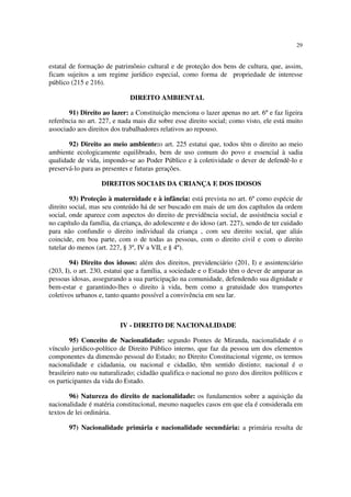29
estatal de formação de patrimônio cultural e de proteção dos bens de cultura, que, assim,
ficam sujeitos a um regime jurídico especial, como forma de propriedade de interesse
público (215 e 216).
DIREITO AMBIENTAL
91) Direito ao lazer: a Constituição menciona o lazer apenas no art. 6º e faz ligeira
referência no art. 227, e nada mais diz sobre esse direito social; como visto, ele está muito
associado aos direitos dos trabalhadores relativos ao repouso.
92) Direito ao meio ambiente:o art. 225 estatui que, todos têm o direito ao meio
ambiente ecologicamente equilibrado, bem de uso comum do povo e essencial à sadia
qualidade de vida, impondo-se ao Poder Público e à coletividade o dever de defendê-lo e
preservá-lo para as presentes e futuras gerações.
DIREITOS SOCIAIS DA CRIANÇA E DOS IDOSOS
93) Proteção à maternidade e à infância: está prevista no art. 6º como espécie de
direito social, mas seu conteúdo há de ser buscado em mais de um dos capítulos da ordem
social, onde aparece com aspectos do direito de previdência social, de assistência social e
no capítulo da família, da criança, do adolescente e do idoso (art. 227), sendo de ter cuidado
para não confundir o direito individual da criança , com seu direito social, que aliás
coincide, em boa parte, com o de todas as pessoas, com o direito civil e com o direito
tutelar do menos (art. 227, § 3º, IV a VII, e § 4º).
94) Direito dos idosos: além dos direitos, previdenciário (201, I) e assintenciário
(203, I), o art. 230, estatui que a família, a sociedade e o Estado têm o dever de amparar as
pessoas idosas, assegurando a sua participação na comunidade, defendendo sua dignidade e
bem-estar e garantindo-lhes o direito à vida, bem como a gratuidade dos transportes
coletivos urbanos e, tanto quanto possível a convivência em seu lar.
IV - DIREITO DE NACIONALIDADE
95) Conceito de Nacionalidade: segundo Pontes de Miranda, nacionalidade é o
vínculo jurídico-político de Direito Público interno, que faz da pessoa um dos elementos
componentes da dimensão pessoal do Estado; no Direito Constitucional vigente, os termos
nacionalidade e cidadania, ou nacional e cidadão, têm sentido distinto; nacional é o
brasileiro nato ou naturalizado; cidadão qualifica o nacional no gozo dos direitos políticos e
os participantes da vida do Estado.
96) Natureza do direito de nacionalidade: os fundamentos sobre a aquisição da
nacionalidade é matéria constitucional, mesmo naqueles casos em que ela é considerada em
textos de lei ordinária.
97) Nacionalidade primária e nacionalidade secundária: a primária resulta de
 