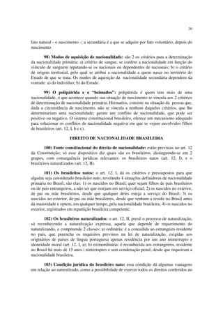 30
fato natural - o nascimento -; a secundária é a que se adquire por fato voluntário, depois do
nascimento.
98) Modos de aquisição de nacionalidade: são 2 os critérios para a determinação
da nacionalidade primária: a) critério de sangue, se confere a nacionalidade em função do
viínculo de sanguem reputando-se os nacionais ou dependentes de nacionais; b) o critário
de origem territorial, pelo qual se atribui a nacionalidade a quem nasce no território do
Estado de que se trata. Os modos de aquisição da nacionalidade secundária dependem da
vontade: a) do indivíduo; b) do Estado.
99) O polipátrida e o “heimatlos”: polipátrida é quem tem mais de uma
nacionalidade, o que acontece quando sua situação de nascimento se vincula aos 2 critérios
de determinação de nacionalidade primária; Heimatlos, consiste na situação da pessoa que,
dada a circunstância de nascimento, não se vincula a nenhum daqueles critérios, que lhe
determinariam uma nacionalidade; geram um conflito de nacionalidade, que pode ser
positivo ou negativo. O sistema constitucional brasileiro, oferece um mecanismo adequado
para solucionar os conflitos de nacionalidade negativa em que se vejam envolvidos filhos
de brasileiros (art. 12, I, b e c).
DIREITO DE NACIONALIDADE BRASILEIRA
100) Fonte constitucional do direito de nacionalidade: estão previstos no art. 12
da Constituição; só esse dispositivo diz quais são os brasileiros, distinguindo-se em 2
grupos, com consequência jurídicas relevantes: os brasileiros natos (art. 12, I), e o
brasileiros naturalizados (art. 12, II).
101) Os brasileitos natos: o art. 12, I, dá os critérios e pressupostos para que
alguém seja considerado brasileito nato, revelando 4 situações definidoras de nacionalidade
primária no Brasil, são elas: 1) os nascidos no Brasil, quer sejam filhos de pais brasileiros
ou de pais entrangeiros, a não ser que estejam em serviço oficial; 2) os nascidos no exterior,
de pai ou mãe brasileiros, desde que qualquer deles esteja a serviço do Brasil; 3) os
nascidos no exterior, de pai ou mãe brasileiros, desde que venham a residir no Brasil antes
da maioridade e optem, em qualquer tempo, pela nacionalidade brasileira; 4) os nascidos no
exterior, registrados em repartição brasileira competente.
102) Os brasileiros naturalizados: o art. 12, II, prevê o processo de naturalização,
só reconhecendo a naturalização expressa, aquela que depende de requerimento do
naturalizando, e compreende 2 classes: a) ordinária: é a concedida ao estrangeiro residente
no país, que preencha os requisitos previstos na lei de naturalização, exigidas aos
originários de países de língua portuguesa apenas residência por um ano ininterrupto e
idoneidade moral (art. 12, I, a); b) extraordinária: é reconhecida aos estrangeiros, residente
no Brasil há mais de 15 anos i ninterruptos e sem condenação penal, desde que requeiram a
nacionalidade brasileira.
103) Condição jurídica do brasileiro nato: essa condição dá algumas vantagens
em relação ao naturalizado, como a possibilidade de exercer todos os direitos conferidos no
 