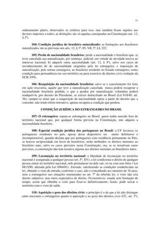 31
ordenamento pátrio, observados os critérios para isso, mas também ficam sujeitos aos
deveres impostos a todos; as distinções são só aquelas consignadas na Constituição (art. 12,
§ 2º).
104) Condição jurídica do brasileiro naturalizado: as limitações aos brasileiros
naturalizados são as previstas nos arts. 12, § 3º, 89, VII, 5º, LI, 222.
105) Perda de nacionalidade brasileira: perde a nacionalidade o brasileiro que: a)
tiver cancelada sua naturalização, por sentença judicial, em virtude de atividade nociva ao
interesse nacional; b) adquirir outra nacionalidade (art. 12, § 4º), salvo nos casos de
reconhecimento de de nacionalidade originária pela lei estrangeira; e imposição de
naturalização, pela norma estrangeira, ao brasileiro residente no Estado estrangeiro, como
condição para permanência em seu território ou para exercício de direitos civis (redação da
ECR-3/94).
106) Reaquisição da nacionalidade brasileira: salvo se o cancelamento for feito
em ação rescisória, aquele que teve a naturalização cancelada nunca poderá recuperar a
nacionalidade brasileira perdida; o que a perdeu por naturalização voluntária poderá
readquiri-la ,por decreto do Presidente, se estiver domiciliado no Brasil (Lei 818/49, art.
36); cumpre-se notar que a reaquisição da nacionalidade opera a partir do decreto que a
conceder, não tendo efeito retroativo, apenas recupera a condição que perdera.
CONDIÇÃO JURÍDICA DO ESTRANGEIRO NO BRASIL
107) O estrangeiro: reputa-se entrangeiro no Brasil, quem tenha nascido fora do
território nacional que, por qualquer forma prevista na Constituição, não adquira a
nacionalidade brasileira.
108) Especial condição jurídica dos portugueses no Brasil: a CF favorece os
portugueses residentes no país, apesar desse dispositivo ser muito defeituoso e
incompreensível, quando declara que aos portugueses com residência permanente no País,
se houver reciprocidade em favor de brasileiros, serão atribuídos os direitos inerentes ao
brasileiro nato, salvo os casos previstos nesta Constituição; ora, se se ressalvam casos
previstos, a constituição não tem ressalva alguma aos direitos inerentes ao brasileiros natos.
109) Locomoção no território nacional: a liberdade de locomoção no território
nacional é assegurada a qualquer pessoa (art. 5º, XV); a lei condiciona o direito de qualquer
pessoa entrar no território nacional, nele permanecer ou dele sair, só ou com seus bens ( Lei
6815/80, alterada pela Lei 6964/81). Entrada: satisfazendo as condições estabelecidas na
lei, obtendo o visto de entrada, conforme o caso, não o concedendo aos menores de 18 anos,
nem a estrangeiros nas situações enumeradas no art. 7º da referida lei; o visto não cria
direito subjetivo, mas mera expectativa de direito; Permanência: estada sem limitação de
tempo, assim que obtenha o visto para fixar-se definitivamente; Saída: pode seixar o
território com o visto de saída.
110) Aquisição e gozo dos direitos civis: o princípio é o de que a lei não distingue
entre nacionais e estrangeiros quanto à aquisição e ao gozo dos direitos civis (CC, art. 3º);
 