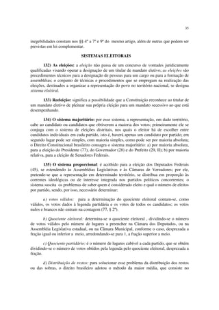 35
inegebilidades constam nos §§ 4º a 7º e 9º do mesmo artigo, além de outras que podem ser
previstas em lei complementar.
SISTEMAS ELEITORAIS
132) As eleições: a eleição não passa de um concurso de vontades juridicamente
qualificadas visando operar a designação de um titular de mandato eletivo; as eleições são
procedimentos técnicos para a designação de pessoas para um cargo ou para a formação de
assembléias; o conjunto de técnicas e procedimentos que se empregam na realização das
eleições, destinados a organizar a representação do povo no território nacional, se designa
sistema eleitiral.
133) Reeleição: significa a possibilidade que a Constituição reconhece ao titular de
um mandato eletivo de pleitear sua própria eleição para um mandato secessivo ao que está
desempenhando.
134) O sistema majoritário: por esse sistema, a representação, em dado território,
cabe ao candidato ou candidatos que obtiverem a maioria dos votos; primeiramente ele se
conjuga com o sistema de eleições distritais, nos quais o eleitor há de escolher entre
candidatos individuais em cada partido, isto é, haverá apenas um candidato por partido; em
segundo lugar pode ser simples, com maioria simples, como pode ser por maioria absoluta;
o Direito Constitucional brasileiro consagra o sistema majoritário: a) por maioria absoluta,
para a eleição do Presidente (77), do Governador (28) e do Prefeito (29, II); b) por maioria
relativa, para a eleição de Senadores Federais.
135) O sistema proporcional: é acolhido para a eleição dos Deputados Federais
(45), se estendendo às Assembléias Legislativas e às Câmaras de Vereadores; por ele,
pretende-se que a representação em determinado território, se distribua em proporção às
correntes ideológicas ou de interesse integrada nos partidos políticos concorrentes; o
sistema suscita os problemas de saber quem é considerado eleito e qual o número de eleitos
por partido, sendo, por isso, necessário determinar:
a) votos válidos: para a determinação do quociente eleitoral contam-se, como
válidos, os votos dados à legenda partidária e os votos de todos os candidatos; os votos
nulos e brancos não entram na contagem (77, § 2º).
b) Quociente eleitoral: determina-se o quociente eleitoral , dividindo-se o número
de votos válidos pelo número de lugares a preencher na Câmara dos Deputados, ou na
Assembléia Legislativa estadual, ou na Câmara Municipal, conforme o caso, desprezada a
fração igual ou inferior a meio, arredondando-se para 1, a fração superior a meio.
c) Quociente partidário: é o número de lugares cabível a cada partido, que se obtém
dividindo-se o número de votos obtidos pela legenda pelo quociente eleitoral, desprezada a
fração.
d) Distribuição de restos: para solucionar esse problema da distribuição dos restos
ou das sobras, o direito brasileiro adotou o método da maior média, que consiste no
 