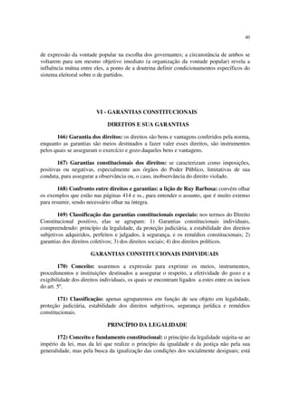 40
de expressão da vontade popular na escolha dos governantes; a circunstância de ambos se
voltarem para um mesmo objetivo imediato (a organização da vontade popular) revela a
influência mútua entre eles, a ponto de a doutrina definir condicionamentos específicos do
sistema eleitoral sobre o de partidos.
VI - GARANTIAS CONSTITUCIONAIS
DIREITOS E SUA GARANTIAS
166) Garantia dos direitos: os direitos são bens e vantagens conferidos pela norma,
enquanto as garantias são meios destinados a fazer valer esses direitos, são instrumentos
pelos quais se asseguram o exercício e gozo daqueles bens e vantagens.
167) Garantias constitucionais dos direitos: se caracterizam como imposições,
positivas ou negativas, especialmente aos órgãos do Poder Público, limitativas de sua
conduta, para assegurar a observância ou, o caso, inobservância do direito violado.
168) Confronto entre direitos e garantias: a lição de Ruy Barbosa: convém olhar
os exemplos que estão nas páginas 414 e ss., para entender o assunto, que é muito extenso
para resumir, sendo necessário olhar na íntegra.
169) Classificação das garantias constitucionais especiais: nos termos do Direito
Constitucional positivo, elas se agrupam: 1) Garantias constitucionais individuais,
compreendendo: princípio da legalidade, da proteção judiciária, a estabilidade dos direitos
subjetivos adquiridos, perfeitos e julgados, à segurança, e os remédios constitucionais; 2)
garantias dos direitos coletivos; 3) dos direitos sociais; 4) dos direitos políticos.
GARANTIAS CONSTITUCIONAIS INDIVIDUAIS
170) Conceito: usaremos a expressão para exprimir os meios, instrumentos,
procedimentos e instituições destinados a assegurar o respeito, a efetividade do gozo e a
exigibilidade dos direitos individuais, os quais se encontram ligados a estes entre os incisos
do art. 5º.
171) Classificação: apenas agruparemos em função de seu objeto em legalidade,
proteção judiciária, estabilidade dos direitos subjetivos, segurança jurídica e remédios
constitucionais.
PRINCÍPIO DA LEGALIDADE
172) Conceito e fundamento constitucional: o princípio da legalidade sujeita-se ao
império da lei, mas da lei que realize o princípio da igualdade e da justiça não pela sua
generalidade, mas pela busca da igualização das condições dos socialmente desiguais; está
 