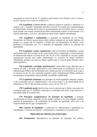 41
consagrado no inciso II, do art. 5º, segundo o qual ningum será obrigado a fazer ou deixar
de fazer alguma coisa senão em virtude de lei.
173) Legalidade e reserva de lei: o primeiro (genérica) significa a submissão e o
respeito à lei; o segundo ( legalidade específica) consiste em estatuir que a regulamentação
de determinadas matérias há de fazer-se necessariamente por lei formal; tem-se a reserva
legal quando uma norma constitucional atribui determinada matéria exclusivamente à lei
formal, subtraindo-a, com isso. à disciplina de outras fontes, àquelas subordinadas.
174) Legalidade e legitimidade: o princípio da legalidade de um Estado
Democrático de Direito assenta numa ordem jurídica emanada de um poder legítimo, até
porque, se o poder não for legítimo, o Estado não será Democrático de Direito, como
proclama a Constituição (art. 1º); o princípio da legalidade funda-se no princípio da
legitimidade.
175) Legalidade e poder regulamentar: cabe ao Presidente da República o poder
regulamentar para fiel execução da lei e para dispor sobre a organização e o funcionamento
da administração federal, na forma da lei (art. 84, IV e VI); o princípio é o de que o poder
regulamentar consiste num poder administrativo no exercício de função normativa
subordinada, qualquer que seja seu objeto; significa que se trata de poder limitado; não é
poder legislativo.
176) Legalidade e atividade administrativa: Lembra Hely Lopes Meirelles que a
eficácia de toda a atividade administrativa está condicionada ao atendimento da lei; na
Administração Pública não há liberdade nem vontade pessoal, só é permitido fazer o que a
lei autoriza; no art. 37, esta o princípio segundo o qual a Administração Pública obedecerá
aos princípios da legalidade, impessoalidade, moralidade e publicidade.
177) Legalidade tributária: esse princípio da estrita legalidade tributária compõe-
se de 2 princípios que se complementam: o da reserva legal e o da anterioridade da lei
tributária (art. 150, I e III), havendo exceções, como a do art. 153, § 1º.
178) Legalidade penal: não há crime sem lei anterior que o defina, nem pena sem
cominação legal (art. 5º, XXXIX); o princípio se contempla com outro, o que prescreve a
não ultratividade da lei penal (XL).
179) Princípios complementares do princípio da legalidade: a proteção
constitucional do direito adquirido, do ato jurídico perfeito e da coisa julgada, constitui
garantia de permanência e de estabilidade do princípio da legalidade, junto com o da
irretroatividade das leis que o complementa.
180) Controle de legalidade: a submissão da Administração à legalidade fica
subordinada a 3 sistemas de controle: o administrativo, o legislativo e o jurisdicional.
PRINCÍPIO DA PROTEÇÃO JUDICIÁRIA
181) Fundamento: fundamenta-se no princípio da separação dos poderes,
 