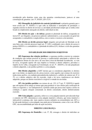 42
reconhecido pela doutrina como uma das garantias constitucionais; junta-se aí uma
constelação de garantias. (art. 5º, XXXV, LIV e LV)
182) Monopólio do judiciário do controle jurisdicional: a primeira garantia que o
texto revela (art. 5º, XXXV) é a que cabe ao Judiciário o monopólio da jurisdição; a
segunda consiste no direito de invocar a a atividade jurisdicional sempre que se tenha como
lesado ou simplesmete ameaçado um direito, individual ou não.
183) Direito de ação e de defesa: garante-se plenitude de defesa, assegurada no
inciso LV: aos litigantes, em processo judicial e administrativo, a aos acusados em geral são
assegurados o contraditório e ampla defesa, com os meios e recursos a ela inerentes.
184) Direito ao devido processo legal: ninguém será privado de liberdade ou de
seus bens sem o devido processo legal (art. 5º, LIV); combinado com o direito de acesso à
justiça (XXXV) e o contraditório e a plenitude de defesa (LV), fechase o ciclo das garantias
processuais.
ESTABILIDADE DOS DIREITOS SUBJETIVOS
185) Segurança das relações jurídicas: a segurança jurídica consiste no conjunto
de condições que tornam possível às pessoas o conhecimento antecipado e reflexivo das
conseqüências diretas de seus atos e de seus fatos à luza da liberdade reconhecida; se vem
lei nova, revogando aquela sob cujo império se formara o direito subjetivo, prevalece o
império da lei velha, consagrado na Constituição, no art. 5º , XXXVI, a lei não prejudicará
o direito adquirido, o ato jurídico perfeito e a coisa julgada.
186) Direito adquirido: a LICC declara que se consideram adquiridos os direitos
que o seu titular, ou alguém por ele, possa exercer, como aqueles cujo começo do exercício
tenha termo prefixo, ou condição preestabelecida inalterável, a arbítrio de outrem (art. 6º, §
2º); se o direito subjetivo não foi exercido, vindo a lei nova, tranforma-se em direito
adquirido, porque era direito exercitável e exigível à vontade de seu titular.
187) Ato jurídico perfeito: nos termos do art. 153, § 3º (art. 5º, XXXVI) é aquele
que sob regime da lei antiga se tornou apto para produzir os seus efeitos pela verificação de
todos os requisitos a isso indispensável; é perfeito ainda que possa estar sujeito a termo ou
condição; é aquela situação consumada ou direito consumado, direito definitivamente
exercido.
188) Coisa julgada: a garantia, refere-se a coisa julgada material, prevalecendo hoje
o conceito do CPC, denomina-se coisa julgada material a eficácia, que torna imutável e
indiscutível a sentença, não mais sujeita a recurso ordinário ou extraordinário (art. 467); a
lei não pode desfazer a coisa julgada, mas pode prever licitamente, como o fez o art. 485 do
CPC, sua rescindibilidade por meio de ação rescisória.
DIREITO À SEGURANÇA
189) Segurança do Domicílio: o art. 5º, XI, consagra o direito do indivíduo ao
 