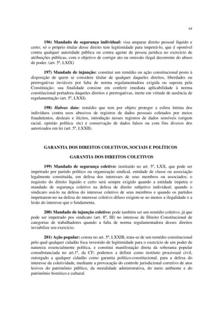 44
196) Mandado de segurança individual: visa amparar direito pessoal líquido e
certo; só o próprio titular desse direito tem legitimidade para impetrá-lo, que é oponível
contra qualquer autoridade pública ou contra agente de pessoa jurídica no exercício de
atribuições públicas, com o objetivo de corrigir ato ou omissão ilegal decorrente do abuso
de poder. (art. 5º, LXIX)
197) Mandade de injunção: constitui um remédio ou ação constitucional posto à
disposição de quem se considere titular de qualquer daqueles direitos, liberdades ou
prerrogativas inviáveis por falta de norma regulamentadora exigida ou suposta pela
Constituição; sua finalidade consiste em conferir imediata aplicabilidade à norma
constitucional portadora daqueles direitos e prerrogativas, inerte em virtude de ausência de
regulamentação (art. 5º, LXXI).
198) Habeas data: remédio que tem por objeto proteger a esfera íntima dos
indivíduos contra usos abusivos de registros de dados pessoais coletados por meios
fraudulentos, desleais e ilícitos, introdução nesses registros de dados sensíveis (origem
racial, opinião política. etc) e conservação de dados falsos ou com fins divesos dos
autorizados em lei (art. 5º, LXXII).
GARANTIA DOS DIREITOS COLETIVOS, SOCIAIS E POLÍTICOS
GARANTIA DOS DIREITOS COLETIVOS
199) Mandado de segurança coletivo: instituído no art. 5º, LXX, que pode ser
impetrado por partido político ou organização sindical, entidade de classe ou associação
legalmente constituída, em defesa dos interesses de seus membros ou associados; o
requisito do direito líquido e certo será sempre exigido quando a entidade impetra o
mandado de segurança coletivo na defesa de direito subjetivo individual; quando o
sindicaro usá-lo na defesa do interesse coletivo de seus membros e quando os partidos
impetrarem-no na defesa do interesse coletivo difuso exigem-se ao menos a ilegalidade e a
lesão do interesse que o fundamenta.
200) Mandado de injunção coletivo: pode também ser um remédio coletivo, já que
pode ser impetrado pos sindicato (art. 8º, III) no interesse de Direito Constitucional de
categorias de trabalhadores quando a falta de norma regulamentadora desses direitos
inviabilize seu exercício.
201) Ação popular: consta no art. 5º, LXXIII, trata-se de um remédio constitucional
pelo qual qualquer cidadão foca investido de legitimidade para o exercício de um poder de
natureza essencialmente política, e constitui manifestação direta da soberania popular
consubstanciada no art.1º, da CF; podemos a definir como instituto processual civil,
outorgado a qualquer cidadão como garantia político-constitucional, para a defesa do
interesse da coletividade, mediante a provocação do controle jurisdicional corretivo de atos
lesivos do patrimônio público, da moralidade administrativa, do meio ambiente e do
patrimônio histórico e cultural.
 