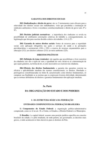 45
GARANTIA DOS DIREITOS SOCIAIS
202) Sindicalização e direito de greve: são os 2 instrumentos mais eficazes para a
efetividade dos direitos sociais dos trabalhadores, visto que possibilita a instituição de
sindicatos autônomos e livres e reconhece constitucionalmente o direito de greve (arts. 8º e
9º).
203) Decisões judiciais normativas: a importância dos sindicatos se revela na
possibilidade de celebrarem convenções coletivas de trabalho e, consequentemente, na
legitimação que têm para suscitar dissídio coletivo de trabalho. (114, § 2º)
204) Garantia de outros direitos sociais: fontes de recursos para a seguridade
social, com aplicação obrigatória nas ações e serviços de saúde e às prestações
previdenciárias e assistenciais (194 e 195); a reserva de recursos orçamentários para a
educação (212); aos direitos culturais (215); ao meio ambiente (225).
DIREITOS POLÍTICOS
205) Definição do tema (remissão): são aquelas que possibilitam o livre exercício
da cidadania; tais são o sigilo de voto, a igualdade de voto; inclui-se aí a determinação de
que sejam gratuitos, na forma da lei, os atos necessários ao exercício da cidadania.
206) Eficácia dos direitos fundamentais: a garantia das garantias consiste na
eficácia e aplicabilidade imediata das normas constitucionais; os direitos, liberdades e
prerrogativas consubstanciadas no título II, caracterizados como direitos fundamentais, só
cumprem sua finalidade se as normas que os expressem tiverem efetividade, determinando
que as normas definidoras de direitos e garantias fundamentais têm aplicação imediata.
3a. Parte
DA ORGANIZAÇÃO DO ESTADO E DOS PODERES
I - DA ESTRUTURA BÁSICA DA FEDERAÇÃO
ENTIDADES COMPONENTES DA FEDERAÇÃO BRASILEIRA
1) Componentes do Estado Federal: a organização político-administrativa
compreende, como se vê no art. 18, a União, os Estados, o Distrito Federal e os Municípios.
2) Brasília: é a capital federal; assume uma posição jurídica específica no conceito
brasileiro de cidade; é o pólo irradiante, de onde partem, aos governados, as decisões mais
graves, e onde acontecem os fatos decisivos para os destinos do País.
 