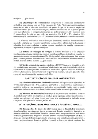 47
delegação (22, par. único).
11) Classificação das competências: competência é a faculdade juridicamente
atribuída a uma entidade ou a um órgão ou agente do Poder Público para emitir decisões;
competências são as diversas modalidades de poder de que se servem os órgãos ou
entidades estatais para realizar suas funções; podemos classificá-las em 2 grandes grupos
com suas subclasses: 1) competência material, que pode ser exclusiva (21) e comum (23);
2) competência legislativa, que pode ser exclusiva (25, § 1º e 2º), privativa (22),
concorrente (24) e suplementar (24, § 2º); sob outro prisma podem ser classificadas quanto:
à forma ou processo de sua distribuição: enumerada, reservada ou remanscente e
residual e implícita; ao conteúdo: econômica, social, politico-administrativa, financeira e
tributária; à extensão: exclusiva, privativa, comum, cumulativa ou paralela, concorrente e
suplementar; à origem: originária e delegada.
12) Sistema de execução de serviços: o sistema brasileiro é o de execução
imediata; cada entidade mantêm seu corpo de servidores públicos destinados a executar os
serviços das respectivas administrações (37 e 39); incumbe à lei complementar fixar normas
para a cooperação entre essas entidades, tendo em vista o equilíbrio do desenvolvimento e
do bem-estar em âmbito nacional (23, par. único).
13) Gestão associada de serviços públicos: a EC-19/98 deu novo conteúdo ao art.
241, estabelecendo o seguinte: “as entidades” disciplinarão por meio de consórcios públicos
e convênios de cooperação entre os federados, autorizando a gestão associada de serviços
públicos, bem como a transferência total ou parcial de encargos, serviços, pessoal e bens
essenciais à continuidade dos serviços transferidos.
DA INTERVENÇÃO NOS ESTADOS E NOS MUNICÍPIOS
14) Autonomia e equilíbrio federativo: autonomia é a capacidade de agir dentro de
círculo preestabelecido (25, 29 e 32); é nisso que verifica-se o equilíbrio da federação; esse
equilíbrio realiza-se por mecanismos instituídos na constituição rígida, entre os quais
sobreleva o da internvenção federal nos Estados e dos Estados nos municípios (34 a 36).
15) Natureza da intervenção: intervenção é ato político que consiste na incursão
da entidade interventora nos negócios da entidade que a suporta; é antítese da autonomia; é
medida excepcional, e só há de ocorrer nos casos nela taxativamente e indicados como
exceção no princípio da não intervenção (art. 34).
INTERVENÇÃO FEDERAL NOS ESTADOS E NO DISTRITO FEDERAL
16) Pressupostos de fundo da intervenção; casos e finalidades: constituem
situações críticas que põem em risco a segurança do Estado, o equilíbrio federativo, as
finanças estaduais e a estabilidade da ordem constitucional; tem por finalidade: a) a defesa
do Estado, para manter a integridade nacional e repelir invasão estrangeira (34, I e II); b) a
defesa do princípio federativo, para repelir invasão de uma unidade em outra, pôr termo a
grave comprometimento da ordem pública e garantir o livre exercício de qualquer dos
 