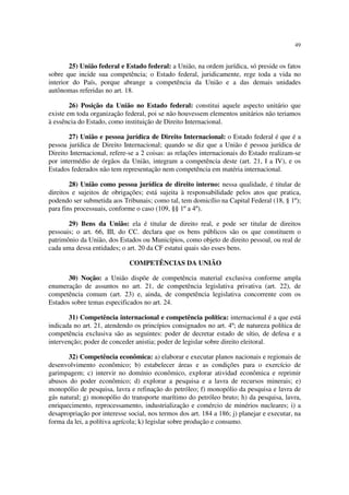 49
25) União federal e Estado federal: a União, na ordem jurídica, só preside os fatos
sobre que incide sua competência; o Estado federal, juridicamente, rege toda a vida no
interior do País, porque abrange a competência da União e a das demais unidades
autônomas referidas no art. 18.
26) Posição da União no Estado federal: constitui aquele aspecto unitário que
existe em toda organização federal, poi se não houvessem elementos unitários não teriamos
à essência do Estado, como instituição de Direito Internacional.
27) União e pessoa jurídica de Direito Internacional: o Estado federal é que é a
pessoa jurídica de Direito Internacional; quando se diz que a União é pessoa jurídica de
Direito Internacional, refere-se a 2 coisas: as relações internacionais do Estado realizam-se
por intermédio de órgãos da União, integram a competência deste (art. 21, I a IV), e os
Estados federados não tem representação nem competência em matéria internacional.
28) União como pessoa jurídica de direito interno: nessa qualidade, é titular de
direitos e sujeitos de obrigações; está sujeita à responsabilidade pelos atos que pratica,
podendo ser submetida aos Tribunais; como tal, tem domicílio na Capital Federal (18, § 1º);
para fins processuais, conforme o caso (109, §§ 1º a 4º).
29) Bens da União: ela é titular de direito real, e pode ser titular de direitos
pessoais; o art. 66, III, do CC. declara que os bens públicos são os que constituem o
patrimônio da União, dos Estados ou Municípios, como objeto de direito pessoal, ou real de
cada uma dessa entidades; o art. 20 da CF estatui quais são esses bens.
COMPETÊNCIAS DA UNIÃO
30) Noção: a União dispõe de competência material exclusiva conforme ampla
enumeração de assuntos no art. 21, de competência legislativa privativa (art. 22), de
competência comum (art. 23) e, ainda, de competência legislativa concorrente com os
Estados sobre temas especificados no art. 24.
31) Competência internacional e competência política: internacional é a que está
indicada no art. 21, atendendo os princípios consignados no art. 4º; de natureza política de
competência exclusiva são as seguintes: poder de decretar estado de sítio, de defesa e a
intervenção; poder de conceder anistia; poder de legislar sobre direito eleitoral.
32) Competência econômica: a) elaborar e executar planos nacionais e regionais de
desenvolvimento econômico; b) estabelecer áreas e as condições para o exercício de
garimpagem; c) intervir no domínio econômico, explorar atividad econômica e reprimir
abusos do poder econômico; d) explorar a pesquisa e a lavra de recursos minerais; e)
monopólio de pesquisa, lavra e refinação do petróleo; f) monopólio da pesquisa e lavra de
gás natural; g) monopólio do transporte marítimo do petróleo bruto; h) da pesquisa, lavra,
enriquecimento, reprocessamento, industrialização e comércio de minérios nucleares; i) a
desapropriação por interesse social, nos termos dos art. 184 a 186; j) planejar e executar, na
forma da lei, a polítiva agrícola; k) legislar sobre produção e consumo.
 