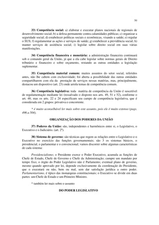 50
33) Competência social: a) elaborar e executar planos nacionais de regionais de
desenvolvimento social; b) a defesa permanente contra calamidades públicas; c) organizar a
seguridade social; d) estabelecer políticas sociais e econômicas, visando a saúde; e) regular
o SUS; f) regulamentar as ações e serviços de saúde; g) estabelecer a previdência social; h)
manter serviços de assitência social; i) legislar sobre direito social em suas várias
manifestações.
34) Competência financeira e monetária: a administração financeira continuará
sob o comando geral da União, já que a ela cabe legislar sobre normas gerais de Direito
tributário e financeiro e sobre orçamento, restando as outras entidades a legislação
suplementar.
35) Competência material comum: muitos assuntos do setor social, referidos
antes, não lhe cabem com exclusividade; foi aberta a possibilidade das outras entidades
compartilharem com ela da prestação de serviços nessas matérias, mas, principalmente,
destacou um dispositivo (art. 23) onde arrola temas de competência comum.
36) Competência legislativa: toda matéria de competência da União é suscetível
de regulamentação mediante lei (ressalvado o disposto nos arts. 49, 51 e 52), conforme o
art. 48; mas os arts. 22 e 24 especificam seu campo de competência legislativa, que é
considerada em 2 grupos: privativa e concorrente.
* é muito aconselhável ler mais sobre este assunto, pois ele é muito extenso (pags.
496 a 504).
ORGANIZAÇÃO DOS PODERES DA UNIÃO
37) Poderes da União: são, independentes e harmônicos entre si, o Legislativo, o
Executivo e o Judiciário. (art. 2º).
38) Sistema de governo: são técnicas que regem as relações entre o Legislativo e o
Executivo no exercício das funções governamentais; são 3 os sistemas básicos, o
presidencial, o parlamentar e o convencional; vamos discorrer sobre algumas características
de cada sistema:
Presidencialismo; o Presidente exerce o Poder Executivo, acumula as funções de
Chefe de Estado, Chefe de Governo e Chefe da Administração; cumpre um mandato por
tempo fixo; o órgão do Poder Legislativo não é Parlamento; eventual plano de governo,
mesmo quando aprovado por lei, depende exclusivamente da coordenação do Presidente,
que o executará ou não, bem ou mal, sem dar satisfação jurídica a outro poder.
Parlamentarismo, é típico das monarquias constitucionais; o Executivo se divide em duas
partes: um Chefe de Estado e um Primeiro Ministro.
* também ler mais sobre o assunto
DO PODER LEGISLATIVO
 