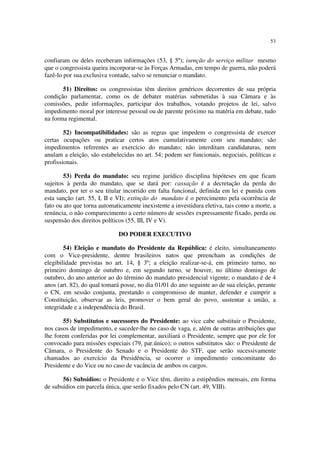 53
confiaram ou deles receberam informações (53, § 5º); isenção do serviço militar mesmo
que o congressista queira incorporar-se às Forças Armadas, em tempo de guerra, não poderá
fazê-lo por sua exclusiva vontade, salvo se renunciar o mandato.
51) Direitos: os congressistas têm direitos genéricos decorrentes de sua própria
condição parlamentar, como os de debater matérias submetidas à sua Câmara e às
comissões, pedir informações, participar dos trabalhos, votando projetos de lei, salvo
impedimento moral por interesse pessoal ou de parente próximo na matéria em debate, tudo
na forma regimental.
52) Incompatibilidades: são as regras que impedem o congressista de exercer
certas ocupações ou praticar certos atos cumulativamente com seu mandato; são
impedimentos referentes ao exercício do mandato; não interditam candidaturas, nem
anulam a eleição, são estabelecidas no art. 54; podem ser funcionais, negociais, políticas e
profissionais.
53) Perda do mandato: seu regime jurídico disciplina hipóteses em que ficam
sujeitos à perda do mandato, que se dará por: cassação é a decretação da perda do
mandato, por ter o seu titular incorrido em falta funcional, definida em lei e punida com
esta sanção (art. 55, I, II e VI); extinção do mandato é o perecimento pela ocorrência de
fato ou ato que torna automaticamente inexistente a investidura eletiva, tais como a morte, a
renúncia, o não comparecimento a certo número de sessões expressamente fixado, perda ou
suspensão dos direitos políticos (55, III, IV e V).
DO PODER EXECUTIVO
54) Eleição e mandato do Presidente da República: é eleito, simultaneamento
com o Vice-presidente, dentre brasileiros natos que preencham as condições de
elegibilidade previstas no art. 14, § 3º; a eleição realizar-se-á, em primeiro turno, no
primeiro domingo de outubro e, em segundo turno, se houver, no último domingo de
outubro, do ano anterior ao do término do mandato presidencial vigente; o mandato é de 4
anos (art. 82), do qual tomará posse, no dia 01/01 do ano seguinte ao de sua eleição, perante
o CN, em sessão conjunta, prestando o compromisso de manter, defender e cumprir a
Constituição, observar as leis, promover o bem geral do povo, sustentar a união, a
integridade e a independência do Brasil.
55) Substitutos e sucessores do Presidente: ao vice cabe substituir o Presidente,
nos casos de impedimento, e suceder-lhe no caso de vaga, e, além de outras atribuições que
lhe forem conferidas por lei complementar, auxiliará o Presidente, sempre que por ele for
convocado para missões especiais (79, par.único); o outros substitutos são: o Presidente de
Câmara, o Presidente do Senado e o Presidente do STF, que serão sucessivamente
chamados ao exercício da Presidência, se ocorrer o impedimento concomitante do
Presidente e do Vice ou no caso de vacância de ambos os cargos.
56) Subsídios: o Presidente e o Vice têm, direito a estipêndios mensais, em forma
de subsídios em parcela única, que serão fixados pelo CN (art. 49, VIII).
 