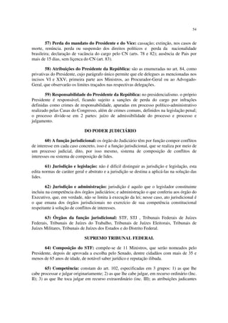 54
57) Perda do mandato do Presidente e do Vice: cassação; extinção, nos casos de
morte, renúncia. perda ou suspensão dos direitos políticos e perda da nacionalidade
brasileira; declaração de vacância do cargo pelo CN (arts. 78 e 82); ausência de Pais por
mais de 15 dias, sem liçenca do CN (art. 83).
58) Atribuições do Presidente da República: são as enumeradas no art. 84, como
privativas do Presidente, cujo parágrafo único permite que ele delegues as mencionadas nos
incisos VI e XXV, primeira parte aos Ministros, ao Procurador-Geral ou ao Advogado-
Geral, que observarão os limites traçados nas respectivas delegações.
59) Responsabilidade do Presidente da República: no presidencialismo. o próprio
Presidente é responsável, ficando sujeito a sanções de perda do cargo por infrações
definidas como crimes de responsabilidade, apuradas em processo político-administrativo
realizado pelas Casas do Congresso, além de crimes comuns, definidos na legislação penal;
o processo divide-se em 2 partes: juízo de admissibilidade do processo e processo e
julgamento.
DO PODER JUDICIÁRIO
60) A função jurisdicional: os órgão do Judiciário têm por função compor conflitos
de interesse em cada caso concreto, isso é a funçào jurisdicional, que se realiza por meio de
um processo judicial, dito, por isso mesmo, sistema de composição de conflitos de
interesses ou sistema de composição de lides.
61) Jurisdição e legislação: não é difícil distinguir as jurisdição e legislação, esta
edita normas de caráter geral e abstrato e a jurisdição se destina a aplicá-las na solução das
lides.
62) Jurisdição e administração: jurisdição é aquilo que o legislador constituinte
incluiu na competência dos órgãos judiciários; e administração o que conferiu aos órgão do
Executivo, que, em verdade, não se limita à execução da lei; nesse caso, ato jurisdicional é
o que emana dos órgãos jurisdicionais no exercício de sua competência constitucional
respeitante à solução de conflitos de interesses.
63) Órgãos da função jurisdicional: STF, STJ , Tribunais Federais de Juízes
Federais, Tribunais de Juízes do Trabalho, Tribunais de Juízes Eleitorais, Tribunais de
Juízes Militares, Tribunais de Juízes dos Estados e do Distrito Federal.
SUPREMO TRIBUNAL FEDERAL
64) Composição do STF: compõe-se de 11 Ministros, que serão nomeados pelo
Presidente, depois de aprovada a escolha pelo Senado, dentre cidadãos com mais de 35 e
menos de 65 anos de idade, de notável saber jurídico e reputação ilibada.
65) Competência: constam do art. 102, especificadas em 3 grupos: 1) as que lhe
cabe processar e julgar originariamente; 2) as que lhe cabe julgar, em recurso ordinário (Inc.
II); 3) as que lhe toca julgar em recurso extraordinário (inc. III); as atribuições judicantes
 