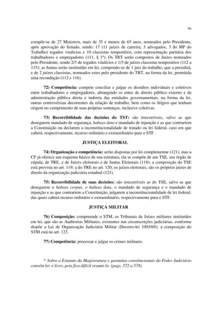 56
compõe-se de 27 Ministros, mais de 35 e menos de 65 anos, nomeados pelo Presidente,
após aprovação do Senado, sendo: 17 (11 juízes de carreira, 3 advogados, 3 do MP do
Trabalho) togados vitalícios e 10 classistas temporários, com representação paritária dos
trabalhadores e empregadores (111, § 1º); Os TRT serão compostos de Juízes nomeados
pelo Presidente, sendo 2/3 de togados vitalícios e 1/3 de juízes classistas temporários (112 a
115); as Juntas serão instituídas em lei, compondo-se de 1 juiz do trabalho, que a presidirá,
e de 2 juízes classistas, nomeados estes pelo presidente do TRT, na forma da lei, permitida
uma recondução (112 e 116).
72) Competência: compete conciliar e julgar os dissídios individuais e coletivos
entre trabalhadores e empregadores, abrangindo os entes de direito público externo e da
administração pública direta e indireta das entidades governamentais, na forma da lei,
outras controvérsias decorrentes da relação de trabalho, bem como os litígios que tenham
origem no cumprimento de suas próprias sentenças, inclusive coletivas.
73) Recorribilidade das decisões do TST: são irrecorríveis, salvo as que
denegarem mandado de segurança, habeas data e mandado de injunção e as que contrariem
a Constituição ou declarem a inconstitucionalidade de tratado ou lei federal, caso em que
caberá, respectivamente, recurso ordinário e extraordinário para o STF.
JUSTIÇA ELEITORAL
74) Organização e competência: serão dispostas por lei complementar (121), mas a
CF já oferece um esquema básico de sua estrutura; ela se compõe de um TSE, seu órgão de
cúpula, de TRE, e de Juízes eleitorais e de Juntas Eleitorais (118); a composição do TSE
está prevista no art. 119; a do TRE no art. 120; os juízes eleitorais, são os próprios juízes de
direito da organização judiciária estadual (121).
75) Recorribilidade de suas decisões: são irrecorríveis as do TSE, salvo as que
denegarem o habeas corpus, o habeas data, o mandado de segurança e o mandado de
injunção e as que contrariem a Constituição, julgarem a inconstitucionalidade de lei federal,
das quais caberá recurso ordinário e extraordinário, respectivamente para o STF.
JUSTIÇA MILITAR
76) Composição: compreende o STM, os Tribunais de Juízes militares instituídos
em lei, que são as Auditorias Militares, existentes nas circunscrições judiciárias, conforme
dispõe a Lei de Organização Judiciária Militar (Decreto-lei 1003/69); a composição do
STM está no art. 123.
77) Competência: processar e julgar os crimes militares.
* Sobre o Estatuto da Magistratura e garantias constitucionais do Poder Judiciário
convém ler o livro, pois fica difícil resumi-lo. (pags. 572 a 578).
 