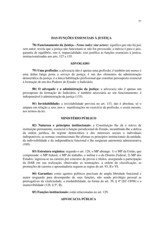 57
DAS FUNÇÕES ESSENCIAIS À JUSTIÇA
78) Funcionamento da Justiça - Nemo iudex sine actore: significa que não há juiz
sem autor; revela que a justiça não funcionará se não for provocada; a inércia é para o juiz,
garantia de equilíbrio, isto é, imparcialidade; isso justifica as funções essenciais à justica,
institucionalizadas nos arts. 127 a 135.
ADVOGADO
79) Uma profissão: a advocacia não é apenas uma profissão, é também um munus e
uma árdua fatiga posta a serviço da justiça; é um dos elementos da administração
democrática da justiça; é a única habilitação profissional que constitui pressuposto essencial
à formação de um dos Poderes do Estado: o Judiciário.
80) O advogado e a administração da justiça: a advocacia não é apenas um
pressuposto da formação do Judiciário, é também necessária ao seu funcionamento; é
indispensável à administração da justiça (133).
81) Inviolabilidade: a inviolabilidade prevista no art. 133, não é absoluta; só o
ampara em relação a seus atos e manifestações no exercício da profissão, e assim mesmo,
nos termos da lei.
MINISTÉRIO PÚBLICO
82) Natureza e princípios institucionais: a Constituição lhe dá o relevo de
instituição permanente, essencial à função jurisdicional do Estado, incumbindo-lhe a defesa
da ordem jurídica, do regime democrático e dos interesses sociais e individuais
indisponíveis; as normas constitucionais lhe afirmas os princípios institucionais da unidade,
da indivisibilidade e da independência funcional e lhe aseguram autonomia administrativa
(169).
83) Estrutura orgânica: segundo o art. 128, o MP abrange: 1) o MP da União, que
compreende: o MP federal, o MP do trabalho, o militar e o do Distrito Federal; 2) MP dos
Estados; ingressa-se na carreira por concurso de provas e títulos, assegurada a participação
da OAB em sua realização, observadas as nomeações, a ordem de classificação; as
promoções de carreira e aposentadoria seguem as regras do art. 93, II e VI.
84) Garantias: como agentos políticos precisam de ampla liberdade funcional e
maior resguardo para desempenho de suas funções, não sendo privilégio pessoal as
prerrogativas da vitaliciedade, a irredutibilidade, na forma do art. 39, § 4º (EC-19/98) e a
inamovibilidade (128, § 5º, II).
85) Funções institucionais: estão relacionadas no art. 129.
ADVOCACIA PÚBLICA
 