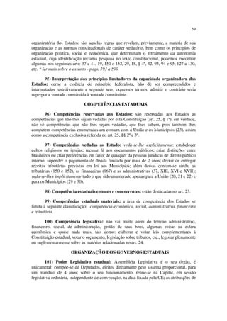 59
organizatória dos Estados; são aquelas regras que revelam, previamente, a matéria de sua
organização e as normas constitucionais de caráter vedatório, bem como os princípios de
organização política, social e econômica, que determinam o retraimento da autonomia
estadual, cuja identificação reclama pesquisa no texto constitucional, podemos encontrar
algumas nos seguintes arts: 37 a 41, 19, 150 e 152, 29, 18, § 4º, 42, 93, 94 e 95, 127 a 130,
etc. * ler mais sobre o assunto - pags. 593 a 599
95) Interpretação dos princípios limitadores da capacidade organizadora dos
Estados: cerne a essência do princípio federalista, hão de ser compreendidos e
interpretados restritivamente e segundo seus expressos termos; admitir o contrário seria
superpor a vontade constituída à vontade constituinte.
COMPETÊNCIAS ESTADUAIS
96) Competências reservadas aos Estados: são reservadas aos Estados as
competências que não lhes sejam vedadas por esta Constituição (art. 25, § 1º); em verdade,
não só competências que não lhes sejam vedadas, que lhes cabem, pois também lhes
competem competências enumeradas em comum com a União e os Municípios (23), assim
como a competência exclusiva referida no art. 25, §§ 2º e 3º.
97) Competências vedadas ao Estado: veda-se-lhe explicitamente: estabelecer
cultos religiosos ou igrejas; recusar fé aos documentos públicos; criar distinções entre
brasileiros ou criar preferências em favor de qualquer da pessoas jurídicas de direito público
interno; supender o pagamento de dívida fundada por mais de 2 anos; deixar de entregar
receitas tributárias previstas em lei aos Municípios; além dessas contam-se ainda, as
tributárias (150 e 152), as financeiras (167) e as administrativas (37, XIII, XVI e XVII);
veda-se-lhes implicitamente tudo o que sido enumerado apenas para a União (20, 21 e 22) e
para os Municípios (29 e 30).
98) Competência estaduais comuns e concorrentes: estão destacadas no art. 23.
99) Competências estaduais materiais: a área de competência dos Estados se
limita à seguinte classificação: competência econômica, social, administrativa, financeira
e tributária.
100) Competência legislativa: não vai muito além do terreno administrativo,
financeiro, social, de administração, gestão de seus bens, algumas coisas na esfera
econômica e quase nada mais, tais como: elaborar e votar leis complementares à
Constituição estadual, votar o orçamento, legislação sobre tributos, etc., legislar plenamente
ou suplementarmente sobre as matérias relacionadas no art. 24.
ORGANIZAÇÃO DOS GOVERNOS ESTADUAIS
101) Poder Legislativo estadual: Assembléia Legislativa é o seu órgão, é
unicameral; compõe-se de Deputados, eleitos diretamente pelo sistema proporcional, para
um mandato de 4 anos; sobre o seu funcionamento, reúne-se na Capital, em sessão
legislativa ordinária, independente de convocação, na data fixada pela CE; as atribuições de
 