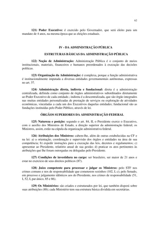 62
121) Poder Executivo: é exercido pelo Governador, que será eleito para um
mandato de 4 anos, na mesma época que as eleições estaduais.
IV - DA ADMINISTRAÇÃO PÚBLICA
ESTRUTURAS BÁSICAS DA ADMINISTRAÇÃO PÚBLICA
122) Noção de Administração: Administração Pública é o conjunto de meios
institucionais, materiais, financeiros e humanos preordenados à execução das decisões
políticas.
123) Organização da Administração: é complexa, porque a função administrativa
é institucionalmente imputada a diversas entidades governamentais autônomas, expressas
no art. 37.
124) Administração direta, indireta e fundacional: direta é a administração
centralizada, definida como conjunto de órgãos administrativos subordinados diretamente
ao Poder Executivo de cada entidade.; indireta é a descentralizada, que são órgão integrados
nas muitas entidades personalizadas de prestação de serviços ou exploração de atividades
econômicas, vinculadas a cada um dos Executivos daquelas entidades; fundacional são as
fundações instituídas pelo Poder Público, através de lei.
ÓRGÃOS SUPERIORES DA ADMINISTRAÇÃO FEDERAL
125) Natureza e posição: segundo o art. 84, II, o Presidente exerce o Executivo,
com o auxílio dos Ministros de Estado, a direção superior da administração federal; os
Ministros, assim, estão na cúpula da organização administrativa federal.
126) Atribuições dos Ministros: cabem-lhe, além de outras estabelecidas na CF e
na lei: a) a orientação, coordenação e supervisão dos órgãos e entidades na área de sua
competência; b) expedir instruções para a execução das leis, decretos e regulamentos; c)
apresentar ao Presidente, relatório anual de sua gestão; d) praticar os atos pertinentes às
atribuições que lhe foram outorgadas ou delegadas pelo Presidente.
127) Condições de investidura no cargo: ser brasileiro, ser maior de 21 anos e
estar no exercício de seus direitos políticos (87).
128) Juízo competente para processar e julgar os Ministros: pelo STF nos
crimes comuns e nos de responsabilidade que cometerem sozinhos (102, I, c); pelo Senado,
em processo e julgamento idênticos aos do Presidente, nos crimes de responsabilidade (51,
I, 52, I, par.único, 85 e 86).
129) Os Ministérios: são criados e estruturados por lei, que também disporá sobre
suas atribuições (88); cada Ministério tem sua estrutura básica dividida em secretárias.
 