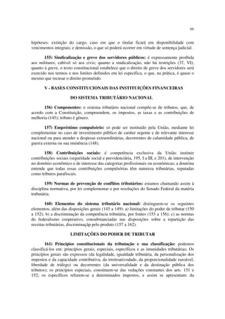 66
hipóteses: extinção do cargo, caso em que o titular ficará em disponibilidade com
vencimentos integrais; e demissão, o que só poderá ocorrer em virtude de sentença judicial.
155) Sindicalização e greve dos servidores públicos: é expressamente proíbida
aos militares, cabível só aos civis; quanto a sindicalização, não há restrições (37, VI);
quanto à greve, o texto constitucional estabelece que o direito de greve dos servidores será
exercido nos termos e nos limites definidos em lei específica, o que, na prática, é quase o
mesmo que recusar o direito prometido.
V - BASES CONSTITUCIONAIS DAS INSTITUIÇÕES FINANCEIRAS
DO SISTEMA TRIBUTÁRIO NACIONAL
156) Componentes: o sistema tributário nacional compõe-se de tributos, que, de
acordo com a Constituição, compreendem, os impostos, as taxas e as contribuições de
melhoria (145); tributo é gênero.
157) Empréstimo compulsório: só pode ser instituído pela União, mediante lei
complementar no caso de investimento público de caráter urgente e de relevante interesse
nacional ou para atender a despesas extraordinárias, decorrentes de calamidade pública, de
guerra externa ou sua iminência (148).
158) Contribuições sociais: é competência exclusiva da União instituir
contribuições sociais (seguridade social e previdenciária, 195, I a III, e 201), de intervenção
no domínio econômico e de interesse das categorias profissionais ou econômicas; a doutrina
entende que todas essas contribuições compulsórias têm natureza tributárias, reputadas
como tributos parafiscais.
159) Normas de prevenção de conflitos tributários: estamos chamando assim à
disciplina normativa, por lei complementar e por resoluções do Senado Federal da matéria
trubutária.
160) Elementos do sistema tributário nacional: distinguem-se os seguintes
elementos, além das disposições gerais (145 a 149): a) limitações do poder de tributar (150
a 152); b) a discriminação da competência tributária, por fontes (153 a 156); c) as normas
do federalismo cooperativo, consubstanciadas nas disposições sobre a repartição das
receitas tributárias, discriminaçãp pelo produto (157 a 162).
LIMITAÇÕES DO PODER DE TRIBUTAR
161) Princípios constitucionais da tributação e sua classificação: podemos
classificá-los em: princípios gerais, especiais, específicos e as imunidades tributárias; Os
princípios gerais são expressos (da legalidade, igualdade tributária, da personalização dos
impostos e da capacidade contributiva, da irretroativodade, da proporcionalidade razoável,
liberdade de tráfego) ou decorrentes (da universalidade e da destinação pública dos
tributos); os princípios especiais, constituem-se das vedações constantes dos arts. 151 e
152; os específicos referem-se a determinados impostos, e assim se apresentam: da
 