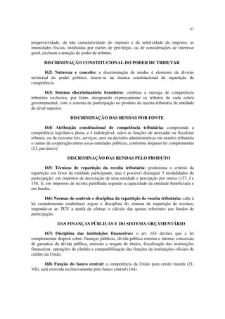 67
progressividade, da não cumulatividade do imposto e da seletividade do imposto; as
imunidades fiscais, instituídas por razões de privilégio, ou de considerações de interesse
geral, excluem a atuação do poder de tributar.
DISCRIMINAÇÃO CONSTITUCIONAL DO PODER DE TRIBUTAR
162) Natureza e conceito: a discriminação de rendas é elemento da divisão
territorial do poder político; insere-se na técnica constitucional de repartição de
competência.
163) Sistema discriminatório brasileiro: combina a outorga de competência
tributária exclusiva, por fonte, designando expressamente os tributos de cada esfera
governamental, com o sistema de participação no produto da receita tributária de entidade
de nível superior.
DISCRIMINAÇÃO DAS RENDAS POR FONTE
164) Atribuição constitucional de competência tributária: compreende a
competência legislativa plena, e é indelegável, salvo as funções de arrecadar ou fiscalizar
tributos, ou de executar leis, serviços, atos ou decisões administrativas em matéris tributária
e outras de cooperação entres essas entidades públicas, conforme dispuser lei complementar
(23, par.único).
DISCRIMINAÇÃO DAS RENDAS PELO PRODUTO
165) Técnicas de repartição da receita tributária: predomina o critério da
repartição em favor da entidade participante, mas é possível distinguir 3 modalidades de
participação: em impostos de decretação de uma entidade e percepção por outras (157, I e
158, I), em impostos de receita partilhada segundo a capacidade da entidade beneficiada e
em fundos.
166) Normas de controle e disciplina da repartição de receita tributária: cabe à
lei complementar estabelecer regras e disciplina do sistema de repartição de receitas,
impondo-se ao TCU a tarefa de efetuar o cálculo das quotas referentes aos fundos de
participação.
DAS FINANÇAS PÚBLICAS E DO SISTEMA ORÇAMENTÁRIO
167) Disciplina das instituições financeiras: o art. 163 declara que a lei
complementar disporá sobre: finanças públicas, dívida pública externa e interna, concessão
de garantias da dívida pública, emissão e resgate de títulos, fiscalização das instituições
financeirar, operações de câmbio e compatibilização das funções da instituições oficiais de
crédito da União.
168) Função do banco central: a competência da União para emitir moeda (21,
VII), será exercida exclusivamente pelo banco central (164).
 