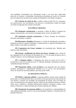 71
uma legalidade extraordinária, por determinado tempo e em certa área, objetivando
preservar ou restaurar a normalidade constitucional, perturbada por motivo de comoção
grave de repercussão nacional ou por situação de beligerância com Estado estrangeiro.
191) Controles do estado de sítio: o político realiza-se pelo CN em 3 momentos:
um controle prévio, um concomitante e um sucessivo; o jurisdicional é amplo em relação
aos limites de aplicação das restrições autorizadas.
DAS FORÇAS ARMADAS
192) Destinação constitucional: se destinam à defesa da Pátria, à garantia dos
poderes constitucionais e, por iniciativa de qualquer destes, da lei e da ordem (142).
193) Instituições nacionais permanentes: as Forças Armadas são instituições
nacionais, permanentes e regulares.
194) Hierarquia e disciplina: Hierarquia é o vinculo de subordinação escalonada e
graduada de inferior a superior; disciplina é o poder que têm os superiores hierárquicos de
impor condutas e dar ordens aos inferiores.
195) Componentes das Forças Armadas: são constituídas pela Marinha, pelo
Exército e pela Aeronáutica.
196) Fixação e modificação dos efetivos das Forças Armadas: para o tempo de
paz, dependem de lei de iniciativa do Presidente (61, § 1º, I); em tempo de guerra, não se
cuidará de efetivos, mas de mobilização nacional (84, XIX).
197) A obrigação militar: é obrigatório para todos nos termos da lei (143); é
reconhecida a escusa de consciência no art. 5º, VIII, que desobriga o alistamento, desde que
cumprida prestação alternativa.
198) Organização militar e seus servidores: seus integrantes têm seus direitos,
garantias, prerrogativas e impedimentos definidos no § 3º, do art. 142, desvinculados,
assim, do conceito de servidores públicos, por força da EC-18/98.
DA SEGURANÇA PÚBLICA
199) Polícia e segurança pública: a segurança pública consiste numa situação de
preservação ou restabelecimento dessa convivência social que permite que todos gozem de
seus direitos e exerçam suas atividades sem perturbação de outrem, salvo nos limites de
gozo e reivindicação de seus próprios direitos e defesa de seus legítimos interesses. Polícia,
assim, passa a significar a atividade administrativa tendente a assegurar a ordem, a paz
interna, a harmonia e o órgão do Estado que zela pela segurança dos cidadãos.
200) Organização da segurança pública: é de competência e responsabilidade de
cada unidade da federação, tendo em vista as peculiaridades regionais e o fortalecimento do
princípio federativo.
 