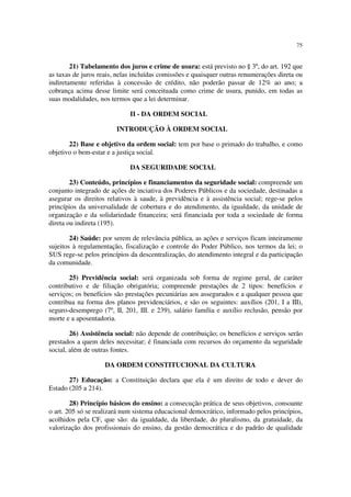 75
21) Tabelamento dos juros e crime de usura: está previsto no § 3º, do art. 192 que
as taxas de juros reais, nelas incluídas comissões e quaisquer outras renumerações direta ou
indiretamente referidas à concessão de crédito, não poderão passar de 12% ao ano; a
cobrança acima desse limite será conceituada como crime de usura, punido, em todas as
suas modalidades, nos termos que a lei determinar.
II - DA ORDEM SOCIAL
INTRODUÇÃO À ORDEM SOCIAL
22) Base e objetivo da ordem social: tem por base o primado do trabalho, e como
objetivo o bem-estar e a justiça social.
DA SEGURIDADE SOCIAL
23) Conteúdo, princípios e financiamentos da seguridade social: compreende um
conjunto integrado de ações de inciativa dos Poderes Públicos e da sociedade, destinadas a
asegurar os direitos relativos à saude, à previdência e à assistência social; rege-se pelos
princípios da universalidade de cobertura e do atendimento, da igualdade, da unidade de
organização e da solidariedade financeira; será financiada por toda a sociedade de forma
direta ou indireta (195).
24) Saúde: por serem de relevância pública, as ações e serviços ficam inteiramente
sujeitos à regulamentação, fiscalização e controle do Poder Público, nos termos da lei; o
SUS rege-se pelos princípios da descentralização, do atendimento integral e da participação
da comunidade.
25) Previdência social: será organizada sob forma de regime geral, de caráter
contributivo e de filiação obrigatória; compreende prestações de 2 tipos: benefícios e
serviços; os benefícios são prestações pecuniárias aos assegurados e a qualquer pessoa que
contribua na forma dos planos previdenciários, e são os seguintes: auxílios (201, I a III),
seguro-desemprego (7º, II, 201, III. e 239), salário família e auxílio reclusão, pensão por
morte e a aposentadoria.
26) Assistência social: não depende de contribuição; os benefícios e serviços serão
prestados a quem deles necessitar; é financiada com recursos do orçamento da seguridade
social, além de outras fontes.
DA ORDEM CONSTITUCIONAL DA CULTURA
27) Educação: a Constituição declara que ela é um direito de todo e dever do
Estado (205 a 214).
28) Princípio básicos do ensino: a consecução prática de seus objetivos, consoante
o art. 205 só se realizará num sistema educacional democrático, informado pelos princípios,
acolhidos pela CF, que são: da igualdade, da liberdade, do pluralismo, da gratuidade, da
valorização dos profissionais do ensino, da gestão democrática e do padrão de qualidade
 
