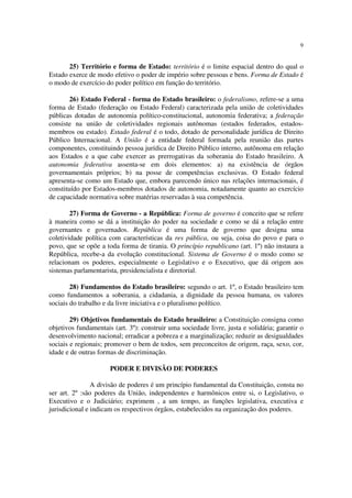 9
25) Território e forma de Estado: território é o limite espacial dentro do qual o
Estado exerce de modo efetivo o poder de império sobre pessoas e bens. Forma de Estado é
o modo de exercício do poder político em função do território.
26) Estado Federal - forma do Estado brasileiro: o federalismo, refere-se a uma
forma de Estado (federação ou Estado Federal) caracterizada pela união de coletividades
públicas dotadas de autonomia político-constitucional, autonomia federativa; a federação
consiste na união de coletividades regionais autônomas (estados federados, estados-
membros ou estado). Estado federal é o todo, dotado de personalidade jurídica de Direito
Público Internacional. A União é a entidade federal formada pela reunião das partes
componentes, constituindo pessoa jurídica de Direito Público interno, autônoma em relação
aos Estados e a que cabe exercer as prerrogativas da soberania do Estado brasileiro. A
autonomia federativa assenta-se em dois elementos: a) na existência de órgãos
governamentais próprios; b) na posse de competências exclusivas. O Estado federal
apresenta-se como um Estado que, embora parecendo único nas relações internacionais, é
constituído por Estados-membros dotados de autonomia, notadamente quanto ao exercício
de capacidade normativa sobre matérias reservadas à sua competência.
27) Forma de Governo - a República: Forma de governo é conceito que se refere
à maneira como se dá a instituição do poder na sociedade e como se dá a relação entre
governantes e governados. República é uma forma de governo que designa uma
coletividade política com características da res pública, ou seja, coisa do povo e para o
povo, que se opõe a toda forma de tirania. O princípio republicano (art. 1º) não instaura a
República, recebe-a da evolução constitucional. Sistema de Governo é o modo como se
relacionam os poderes, especialmente o Legislativo e o Executivo, que dá origem aos
sistemas parlamentarista, presidencialista e diretorial.
28) Fundamentos do Estado brasileiro: segundo o art. 1º, o Estado brasileiro tem
como fundamentos a soberania, a cidadania, a dignidade da pessoa humana, os valores
sociais do trabalho e da livre iniciativa e o pluralismo político.
29) Objetivos fundamentais do Estado brasileiro: a Constituição consigna como
objetivos fundamentais (art. 3º): construir uma sociedade livre, justa e solidária; garantir o
desenvolvimento nacional; erradicar a pobreza e a marginalização; reduzir as desigualdades
sociais e regionais; promover o bem de todos, sem preconceitos de origem, raça, sexo, cor,
idade e de outras formas de discriminação.
PODER E DIVISÃO DE PODERES
A divisão de poderes é um princípio fundamental da Constituição, consta no
ser art. 2º :são poderes da União, independentes e harmônicos entre si, o Legislativo, o
Executivo e o Judiciário; exprimem , a um tempo, as funções legislativa, executiva e
jurisdicional e indicam os respectivos órgãos, estabelecidos na organização dos poderes.
 