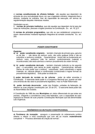 c) normas constitucionais de eficácia limitada: são aquelas que dependem da
emissão de uma normatividade futura, em que o legislador ordinário, integrando-lhes a
eficácia, mediante lei ordinária, lhes dê capacidade de execução, em termos de
regulamentação daqueles interesses visados.
Subdividem-se em:
I) normas de princípio institutivo, que são aquelas que dependem de lei para dar
corpo às instituições, pessoas e órgãos previstos na Constituição. Ex.: art. 18, § 3º.
II) normas de princípio programático, que são as que estabelecem programas a
serem desenvolvidos mediante legislação integrativa da vontade constituinte. Ex.: art.
205.
PODER CONSTITUINTE
Espécies:
a) a) poder constituinte originário - também chamado de primeiro grau, genuíno
ou de fato - não deriva de nenhum outro, não sofre qualquer limite e não se
subordina a nenhuma condição. Características: inicial (não se fundamenta em
nenhum outro, autônomo (não há nenhum condicionamento material) e
incondicionado (não está submisso a nenhum procedimento de ordem formal).
b) b) poder constituinte derivado - também chamado instituído ou de segundo
grau – é secundário, pois deriva do poder originário. Características: derivado
(deriva de outro poder que o instituiu), subordinado (está subordinado a regras
materiais, ex. cláusula pétrea) e condicionado (condicionado a regras formais do
procedimento legislativo). Este poder se divide em:
I) poder derivado de revisão ou de reforma: poder de editar emendas à
Constituição. O exercente deste poder é o Congresso Nacional que, quando vai votar
uma emenda ele não está no procedimento legislativo, mas no Poder Reformador.
II) poder derivado decorrente: poder dos Estados, unidades da federação, de
elaborar as suas próprias constituições (art. 25 da CF). O exercente deste poder são
as Assembléias dos Estados.
A Constituição de 1988 deu aos Municípios um status diferenciado do que antes era
previsto, chegando a considerá-lo como ente federativo, com a capacidade de auto-
organizar-se através de suas próprias Constituições Municipais que são denominadas
Leis Orgânicas.
FENÔMENOS DA MUTAÇÃO CONSTITUCIONAL
a) Fenômeno da recepção: assegura a preservação do ordenamento jurídico
anterior e inferior à nova constituição que com ela se mostre materialmente
compatível = “Processo abreviado de criação de normas”.
 