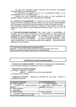 Se havia uma constituição quando sobrevem outra será feita a ab-rogação
(revogação total) da constituição anterior.
O fundamento de validade de uma lei no ordenamento jurídico é sua
compatibilidade com a constituição vigente.
Advinda uma nova constituição estas leis terão um novo fundamento de
validade e eficácia, desde que forem materialmente compatíveis.
b) Fenômeno da represtinação: é o nome que se dá ao fenômeno que ocorre
quando uma norma revogadora de outra anterior, que, por sua vez, tivesse revogado
uma mais antiga, recoloca esta última novamente no estado de produção de efeitos.
Esta verdadeira restauração de eficácia é proibida em nosso Direito, em nome da
segurança jurídica, salvo se houver expressa previsão da nova lei (art. 2º, § 3 º, da
LICC).
c) Teoria da Desconstitucionalização: esta teoria prevê a possibilidade de
recepção, pela nova ordem constitucional, como lei ordinária, de regra formalmente
constitucional da constituição anterior, não repetidas e nem contrariadas, em
Processo de queda hierarquizada - é uma desconstitucionalização (regra
constitucional passa a ser lei ordinária). Se fossem repetidas continuariam sendo
regras constitucionais e, se contrariadas teriam sido revogadas. Esta teoria não tem
aplicação em nosso sistema.
??? Há norma constitucional inconstitucional???
Depende. Normas decorrentes de poder constituinte originário não, nunca.
Normas decorrentes de poder reformador sim, eventualmente.
CONTROLE DE CONSTITUCIONALIDADE
- Controle de constitucionalidade é verificação de adequação, de compatibilidade,
de um ato jurídico qualquer, em especial a Lei, com a Constituição.
- Requisitos de constitucionalidade:
a) Formais: subjetivos = iniciativa
objetivos = demais normas do processo legislativo
b) Substanciais ou materiais.
- Espécies de Controle (depende do momento em que é feito – marco é o
aperfeiçoamento da lei)
I) Controle Preventivo II) Controle Repressivo
1) Poder Legislativo
- comissão de constitucionalidade e
Justiça
1) Poder Legislativo
- regulamento, medida provisória, lei
delegada – art. 49, V.
2) Poder Executivo
- veto jurídico
_____________
3) Poder Judiciário
- mandado de segurança (aconteceu com
a EC 20 que contrariou o art. 60, §5º)
2) Poder Judiciário
- ação judicial de inconstitucionalidade
 