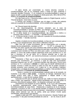 O pleno decide, por unanimidade ou maioria absoluta, somente a
constitucionalidade, não irá se manifestar sobre o mérito da ação, proferindo o
chamado Acórdão Provisório. É um incidente de inconstitucionalidade e segue as
regras do CPC e pode também ser alegada em direito penal (arts. 480 e 482 do CPC).
Realiza o 2º Controle de constitucionalidade.
Em São Paulo se for o Tribunal de Justiça o pleno é o Órgão Especial, se for o
Tribunal de Alçada reúne todos os juizes.
A Câmara que recebeu o processo que irá julgar o mérito, não podendo
rediscutir a questão da inconstitucionalidade, só irá complementar o julgamento.
No Tribunal haverá três decisões:
a) a) Os desembargadores da Câmara entendem que é caso de
inconstitucionalidade e remetem ao Pleno (se entender que é constitucional ela
própria julga o recurso, não há remessa ao pleno). = 1º Acórdão.
b) b) O pleno decide só a inconstitucionalidade, não analisando o mérito e o
processo volta a Câmara. = 2º Acórdão = Acórdão Provisório.
c) c) A Câmara decide o mérito, sem rediscutir a questão da inconstitucionalidade.
= 3º Acórdão = Acórdão recorrível.
Argüido o incidente de inconstitucionalidade, na fase em que o processo passa
ao Pleno, é que obrigatoriamente, deve intervir o Ministério Público.
Mais uma vez, a parte sucumbente, não se conformando com a decisão,
interpõe recurso extraordinário, remetido ao STF. O STF é composto de 11
membros com duas Turmas com cinco membros cada, sendo um deles o Presidente.
Chegando no STF, independentemente de qual seja o entendimento da Turma
o processo será remetido do Pleno (vai direto para o pleno – princípio da reserva de
plenário, a Turma não profere qualquer julgamento inicial como acontece no TJ, em
que o processo só vai ao pleno se a Câmara entender que é caso de
inconstitucionalidade). No STF, por economia processual, o processo vai direto para
o Pleno.
Entendendo o Pleno que é caso de inconstitucionalidade, exigindo maioria
absoluta para reconhecê-la (6 membros), a ação de João será improcedente.
Importante observar que, no STF, o processo também não volta para a Turma como
acontece no TJ, o processo é afetado e o pleno que irá decidir definitivamente a
questão, inclusive o mérito da mesma (o pleno do STF não irá proferir somente o
acórdão provisório como acontece com o pleno do TJ, seu acórdão é definitivo,
incluindo tudo, o incidente de inconstitucionalidade e o mérito). Este acórdão do Pleno
do STF representa o 3º Controle de constitucionalidade.
. Sendo o controle de constitucionalidade realizado pela via de exceção, via
incidental, o seu efeito é inter partes. A decisão vai retroagir, declarando nula a
relação jurídica entre João e Pedro (extinguindo a relação desde o seu
aperfeiçoamento – o nulo não tem qualquer efeito).
A decisão do STF para as demais pessoas que estão na mesma situação de
João e Pedro, que realizaram relação jurídica semelhante mas, não são partes no
processo, não produzirá qualquer efeito – as situações continuam com estão.
Suponhamos uma situação um pouco diferente: A, B, C e D são contribuintes
e ajuizaram, separadamente, ações contra a Fazenda Pública, alegando a
inconstitucionalidade de certo tributo. Obedecendo a seqüência da via de exceção,
chegando o processo no STF, a sua decisão também só atingirá as partes daquela
determinada ação (cada processo terá uma decisão). A decisão em um processo não
atinge outras pessoas que não as partes, ainda que tenham movido ações
semelhantes, cada processo uma decisão.
Julgada a ação pelo STF, este comunica formalmente o Senado Federal que
no processo “x” deu pela inconstitucionalidade de certa lei. - art. 52, inciso X, da CF.
 