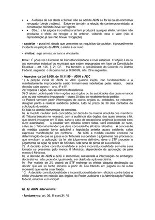   A ofensa de ser direta e frontal, não se admite ADIN se for lei ou ato normativo
revogado (perde o objeto). Exige-se também a relação de contemporaneidade, a
constituição ofendida deve ser vigente.
  Obs.: a lei julgada inconstitucional tem produzirá qualquer efeito, também não
produzirá o efeito de revogar a lei anterior, voltando esta a valer (não é
represtinação já que não houve revogação)
- cautelar - possível, desde que presentes os requisitos da cautelar; é procedimento
incidente na petição de ADIN; o efeito é ex nunc.
- efeitos: erga omnes, ex tunc e vinculante.
Obs.: É possível o Controle de Constitucionalidade a nível estadual. O objeto é lei ou
ato normativo estadual ou municipal que sejam impugnados em face da Constituição
Estadual – art. 125, § 2º, CF. Há também a possibilidade do Controle no Distrito
Federal, seguindo o disposto na Lei 9.868/99, arts. 29 e seguintes.
- Aspectos da Lei 9.868, de 10.11.99 - ADIN e ADC
1) A petição inicial de ADIN ou ADC quando inepta, não fundamentada e a
manifestamente improcedente serão liminarmente indeferidas pelas relator, desta
decisão cabe agravo - arts. 4º e 5º.
2) Proposta a ação, não se admitirá desistência.
3) O relator poderá pedir informações aos órgãos ou às autoridades das quais emanou
a lei ou ato normativo impugnado – prazo 30 dias do recebimento do pedido.
4) Poderá também pedir informações de outros órgãos ou entidades, se relevante;
designar perito e realizar audiência pública, tudo no prazo de 30 dias contados da
solicitação do relator.
5) Não se admite intervenção de terceiros.
6) A medida cautelar será concedida por decisão da maioria absoluta dos membros
do Tribunal (exceto no recesso), com a audiência dos órgãos dos quais emanou a lei,
que deverá impugnar em 5 dias, salvo o caso de excepcional urgência (concede sem
ouvir autoridade). A cautelar tem eficácia contra todos, será concedida ex nunc,
salvo se o Tribunal entender que deve conceder-lhe eficácia retroativa. A concessão
da medida cautelar torna aplicável a legislação anterior acaso existente, salvo
expressa manifestação em contrário. Na ADC a medida cautelar consiste na
determinação de que os juizes e os Tribunais suspendam o julgamento dos processos
que envolvam a aplicação da lei até julgamento definitivo; deve o STF proceder o
julgamento da ação no prazo de 180 dias, sob pena de perda de sua eficácia.
7) A decisão sobre constitucionalidade e sobre inconstitucionalidade somente será
tomada se presentes pelo menos 8 Ministros, dependendo da aprovação de pelo
menos 6 Ministros.
8) A decisão de ADIN e ADC é irrecorrível, ressalvada a interposição de embargos
declaratórios, não podendo, igualmente, ser objeto de ação rescisória.
9) Por maioria de 2/3 poderá do STF restringir os efeitos daquela declaração ou
decidir que ela só tenha eficácia a partir de seu trânsito em julgado ou de outro
momento que venha a ser fixado.
10) A decisão constitucionalidade e inconstitucionalidade tem eficácia contra todos e
efeito vinculante em relação aos órgãos do Poder Judiciário e à Administração Pública
federal, estadual e municipal.
b) b) ADIN Interventiva:
- fundamento: art. 36, III e art.34, VII
 