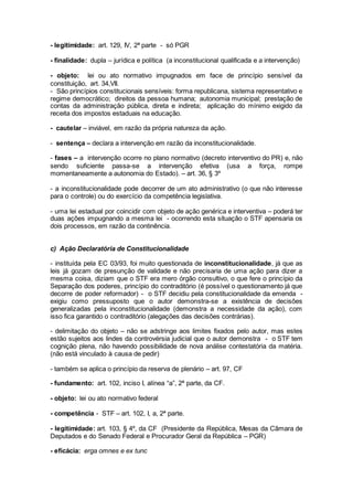 - legitimidade: art. 129, IV, 2ª parte - só PGR
- finalidade: dupla – jurídica e política (a inconstitucional qualificada e a intervenção)
- objeto: lei ou ato normativo impugnados em face de princípio sensível da
constituição, art. 34,VII.
- São princípios constitucionais sensíveis: forma republicana, sistema representativo e
regime democrático; direitos da pessoa humana; autonomia municipal; prestação de
contas da administração pública, direta e indireta; aplicação do mínimo exigido da
receita dos impostos estaduais na educação.
- cautelar – inviável, em razão da própria natureza da ação.
- sentença – declara a intervenção em razão da inconstitucionalidade.
- fases – a intervenção ocorre no plano normativo (decreto interventivo do PR) e, não
sendo suficiente passa-se a intervenção efetiva (usa a força, rompe
momentaneamente a autonomia do Estado). – art. 36, § 3º
- a inconstitucionalidade pode decorrer de um ato administrativo (o que não interesse
para o controle) ou do exercício da competência legislativa.
- uma lei estadual por coincidir com objeto de ação genérica e interventiva – poderá ter
duas ações impugnando a mesma lei - ocorrendo esta situação o STF apensaria os
dois processos, em razão da continência.
c) Ação Declaratória de Constitucionalidade
- instituída pela EC 03/93, foi muito questionada de inconstitucionalidade, já que as
leis já gozam de presunção de validade e não precisaria de uma ação para dizer a
mesma coisa, diziam que o STF era mero órgão consultivo, o que fere o princípio da
Separação dos poderes, princípio do contraditório (é possível o questionamento já que
decorre de poder reformador) - o STF decidiu pela constitucionalidade da emenda -
exigiu como pressuposto que o autor demonstra-se a existência de decisões
generalizadas pela inconstitucionalidade (demonstra a necessidade da ação), com
isso fica garantido o contraditório (alegações das decisões contrárias).
- delimitação do objeto – não se adstringe aos limites fixados pelo autor, mas estes
estão sujeitos aos lindes da controvérsia judicial que o autor demonstra - o STF tem
cognição plena, não havendo possibilidade de nova análise contestatória da matéria.
(não está vinculado à causa de pedir)
- também se aplica o princípio da reserva de plenário – art. 97, CF
- fundamento: art. 102, inciso I, alínea “a”, 2ª parte, da CF.
- objeto: lei ou ato normativo federal
- competência - STF – art. 102, I, a, 2ª parte.
- legitimidade: art. 103, § 4º, da CF (Presidente da República, Mesas da Câmara de
Deputados e do Senado Federal e Procurador Geral da República – PGR)
- eficácia: erga omnes e ex tunc
 