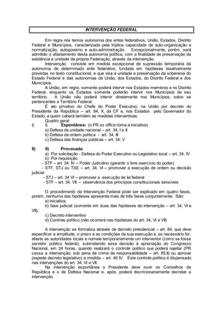 INTERVENÇÃO FEDERAL
Em regra nós temos autonomia dos entes federativos, União, Estados, Distrito
Federal e Municípios, caracterizada pela tríplice capacidade de auto-organização e
normatização, autogoverno e auto-administração. Excepcionalmente, porém, será
admitido o afastamento desta autonomia política, com a finalidade de preservação da
existência e unidade da própria Federação, através da intervenção.
Intervenção consiste em medida excepcional de supressão temporária da
autonomia de determinado ente federativo, fundada em hipóteses taxativamente
previstas no texto constitucional, e que visa à unidade e preservação da soberania do
Estado Federal e das autonomias da União, dos Estados, do Distrito Federal e dos
Municípios.
A União, em regra, somente poderá intervir nos Estados-membros e no Distrito
Federal, enquanto os Estados somente poderão intervir nos Municípios de seu
território. A União não poderá intervir diretamente nos Municípios, salvo se
pertencentes a Território Federal.
É ato privativo do Chefe do Poder Executivo, na União por decreto do
Presidente da República – art. 84, X, da CF e, nos Estados pelo Governador do
Estado, a quem caberá também as medidas interventivas.
Quadro geral:
I) I) Espontânea: (o PR ex officio toma a iniciativa)
a) Defesa da unidade nacional – art. 34, I e II
b) Defesa da ordem política - art. 34, III
c) Defesa das finanças públicas – art. 34, V
II) II) Provocada:
a) Por solicitação - Defesa do Poder Executivo ou Legislativo local – art. 34, IV
b) Por requisição:
- STF – art. 34, IV – Poder Judiciário (garantir o livre exercício do poder)
- STF, STJ ou TSE – art. 34, VI – promover a execução de ordem ou decisão
judicial
- STJ – art. 34 VI – promover a execução de lei federal
- STF – art. 34, VII – observância dos princípios constitucionais sensíveis
O procedimento da Intervenção Federal pode ser explicado em quatro fases,
porém, nenhuma das hipóteses apresenta mais de três fases conjuntamente. São:
a) iniciativa;
b) fase judicial (somente em duas das hipóteses de intervenção – art. 34, VI e
VII);
c) Decreto interventivo
d) Controle político (não ocorrerá nas hipóteses do art. 34, VI e VII)
A intervenção se formaliza através de decreto presidencial – art. 84, que deve
especificar a amplitude, o prazo e as condições de sua execução e, se necessário for,
afaste as autoridades locais e nomeie temporariamente um interventor (como se fosse
servidor público federal), submetendo essa decisão à apreciação do Congresso
Nacional, em 24 horas, quando realizará o controle político que poderá rejeitar (PR
cessa a intervenção, sob pena de crime de responsabilidade – art. 85,II) ou aprovar
(expede decreto legislativo) a medida – art. 49 IV. Este controle político é dispensado
nas intervenções do art. 34, VI e VII.
Na intervenção espontânea o Presidente deve ouvir os Conselhos da
República e o de Defesa Nacional e, após, poderá discricionariamente decretar a
intervenção
 