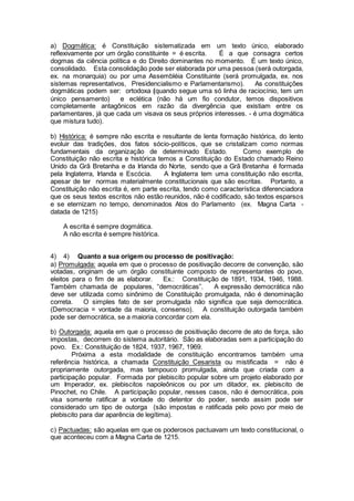 a) Dogmática: é Constituição sistematizada em um texto único, elaborado
reflexivamente por um órgão constituinte = é escrita. É a que consagra certos
dogmas da ciência política e do Direito dominantes no momento. É um texto único,
consolidado. Esta consolidação pode ser elaborada por uma pessoa (será outorgada,
ex. na monarquia) ou por uma Assembléia Constituinte (será promulgada, ex. nos
sistemas representativos, Presidencialismo e Parlamentarismo). As constituições
dogmáticas podem ser: ortodoxa (quando segue uma só linha de raciocínio, tem um
único pensamento) e eclética (não há um fio condutor, temos dispositivos
completamente antagônicos em razão da divergência que existiam entre os
parlamentares, já que cada um visava os seus próprios interesses. - é uma dogmática
que mistura tudo).
b) Histórica: é sempre não escrita e resultante de lenta formação histórica, do lento
evoluir das tradições, dos fatos sócio-políticos, que se cristalizam como normas
fundamentais da organização de determinado Estado. Como exemplo de
Constituição não escrita e histórica temos a Constituição do Estado chamado Reino
Unido da Grã Bretanha e da Irlanda do Norte, sendo que a Grã Bretanha é formada
pela Inglaterra, Irlanda e Escócia. A Inglaterra tem uma constituição não escrita,
apesar de ter normas materialmente constitucionais que são escritas. Portanto, a
Constituição não escrita é, em parte escrita, tendo como característica diferenciadora
que os seus textos escritos não estão reunidos, não é codificado, são textos esparsos
e se eternizam no tempo, denominados Atos do Parlamento (ex. Magna Carta -
datada de 1215)
A escrita é sempre dogmática.
A não escrita é sempre histórica.
4) 4) Quanto a sua origem ou processo de positivação:
a) Promulgada: aquela em que o processo de positivação decorre de convenção, são
votadas, originam de um órgão constituinte composto de representantes do povo,
eleitos para o fim de as elaborar. Ex.: Constituição de 1891, 1934, 1946, 1988.
Também chamada de populares, “democráticas”. A expressão democrática não
deve ser utilizada como sinônimo de Constituição promulgada, não é denominação
correta. O simples fato de ser promulgada não significa que seja democrática.
(Democracia = vontade da maioria, consenso). A constituição outorgada também
pode ser democrática, se a maioria concordar com ela.
b) Outorgada: aquela em que o processo de positivação decorre de ato de força, são
impostas, decorrem do sistema autoritário. São as elaboradas sem a participação do
povo. Ex.: Constituição de 1824, 1937, 1967, 1969.
Próxima a esta modalidade de constituição encontramos também uma
referência histórica, a chamada Constituição Cesarista ou mistificada = não é
propriamente outorgada, mas tampouco promulgada, ainda que criada com a
participação popular. Formada por plebiscito popular sobre um projeto elaborado por
um Imperador, ex. plebiscitos napoleônicos ou por um ditador, ex. plebiscito de
Pinochet, no Chile. A participação popular, nesses casos, não é democrática, pois
visa somente ratificar a vontade do detentor do poder, sendo assim pode ser
considerado um tipo de outorga (são impostas e ratificada pelo povo por meio de
plebiscito para dar aparência de legítima).
c) Pactuadas: são aquelas em que os poderosos pactuavam um texto constitucional, o
que aconteceu com a Magna Carta de 1215.
 