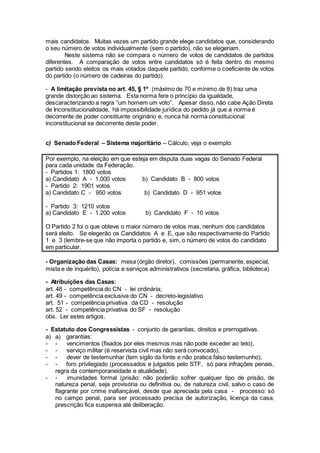 mais candidatos. Muitas vezes um partido grande elege candidatos que, considerando
o seu número de votos individualmente (sem o partido), não se elegeriam.
Neste sistema não se compara o número de votos de candidatos de partidos
diferentes. A comparação de votos entre candidatos só é feita dentro do mesmo
partido sendo eleitos os mais votados daquele partido, conforme o coeficiente de votos
do partido (o número de cadeiras do partido).
- A limitação prevista no art. 45, § 1º (máximo de 70 e mínimo de 8) traz uma
grande distorção ao sistema. Esta norma fere o princípio da igualdade,
descaracterizando a regra “um homem um voto”. Apesar disso, não cabe Ação Direta
de Inconstitucionalidade, há impossibilidade jurídica do pedido já que a norma é
decorrente de poder constituinte originário e, nunca há norma constitucional
inconstitucional se decorrente deste poder.
c) Senado Federal – Sistema majoritário – Cálculo, veja o exemplo:
Por exemplo, na eleição em que esteja em disputa duas vagas do Senado Federal
para cada unidade da Federação.
- Partidos 1: 1800 votos
a) Candidato A - 1.000 votos b) Candidato B - 800 votos
- Partido 2: 1901 votos
a) Candidato C - 950 votos b) Candidato D - 951 votos
- Partido 3: 1210 votos
a) Candidato E - 1.200 votos b) Candidato F - 10 votos
O Partido 2 foi o que obteve o maior número de votos mas, nenhum dos candidatos
será eleito. Se elegerão os Candidatos A e E, que são respectivamente do Partido
1 e 3 (lembre-se que não importa o partido e, sim, o número de votos do candidato
em particular.
- Organização das Casas: mesa (órgão diretor), comissões (permanente, especial,
mista e de inquérito), polícia e serviços administrativos (secretaria, gráfica, biblioteca)
- Atribuições das Casas:
art. 48 - competência do CN - lei ordinária;
art. 49 - competência exclusiva do CN - decreto-legislativo
art. 51 - competência privativa da CD - resolução
art. 52 - competência privativa do SF - resolução
obs. Ler estes artigos.
- Estatuto dos Congressistas - conjunto de garantias, direitos e prerrogativas.
a) a) garantias:
- - vencimentos (fixados por eles mesmos mas não pode exceder ao teto),
- - serviço militar (é reservista civil mas não será convocado),
- - dever de testemunhar (tem sigilo da fonte e não pratica falso testemunho),
- - foro privilegiado (processados e julgados pelo STF, só para infrações penais,
regra da contemporaneidade e atualidade).
- - imunidades formal (prisão: não poderão sofrer qualquer tipo de prisão, de
natureza penal, seja provisória ou definitiva ou, de natureza civil, salvo o caso de
flagrante por crime inafiançável, desde que apreciada pela casa - processo: só
no campo penal, para ser processado precisa de autorização, licença da casa,
prescrição fica suspensa até deliberação.
 