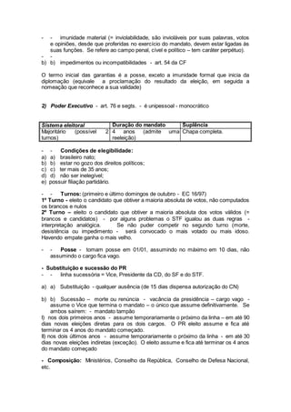 - - imunidade material (= inviolabilidade, são invioláveis por suas palavras, votos
e opiniões, desde que proferidas no exercício do mandato, devem estar ligadas às
suas funções. Se refere ao campo penal, cível e político – tem caráter perpétuo).
- -
b) b) impedimentos ou incompatibilidades - art. 54 da CF
O termo inicial das garantias é a posse, exceto a imunidade formal que inicia da
diplomação (equivale a proclamação do resultado da eleição, em seguida a
nomeação que reconhece a sua validade)
2) Poder Executivo - art. 76 e segts. - é unipessoal - monocrático
Sistema eleitoral Duração do mandato Suplência
Majoritário (possível 2
turnos)
4 anos (admite uma
reeleição)
Chapa completa.
- - Condições de elegibilidade:
a) a) brasileiro nato;
b) b) estar no gozo dos direitos políticos;
c) c) ter mais de 35 anos;
d) d) não ser inelegível;
e) possuir filiação partidário.
- - Turnos: (primeiro e último domingos de outubro - EC 16/97)
1º Turno - eleito o candidato que obtiver a maioria absoluta de votos, não computados
os brancos e nulos
2º Turno – eleito o candidato que obtiver a maioria absoluta dos votos válidos (=
brancos e candidatos) - por alguns problemas o STF igualou as duas regras -
interpretação analógica. Se não puder competir no segundo turno (morte,
desistência ou impedimento - será convocado o mais votado ou mais idoso.
Havendo empate ganha o mais velho.
- - Posse - tomam posse em 01/01, assumindo no máximo em 10 dias, não
assumindo o cargo fica vago.
- Substituição e sucessão do PR
- - linha sucessória = Vice, Presidente da CD, do SF e do STF.
a) a) Substituição - qualquer ausência (de 15 dias dispensa autorização do CN)
b) b) Sucessão – morte ou renúncia - vacância da presidência – cargo vago -
assume o Vice que termina o mandato – o único que assume definitivamente. Se
ambos saírem: - mandato tampão
I) nos dois primeiros anos - assume temporariamente o próximo da linha – em até 90
dias novas eleições diretas para os dois cargos. O PR eleito assume e fica até
terminar os 4 anos do mandato começado.
II) nos dois últimos anos - assume temporariamente o próximo da linha - em até 30
dias novas eleições indiretas (exceção). O eleito assume e fica até terminar os 4 anos
do mandato começado
- Composição: Ministérios, Conselho da República, Conselho de Defesa Nacional,
etc.
 