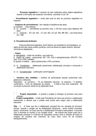 - - Processo legislativo = conjunto de atos realizados pelos órgãos legislativos
visando a formação das espécies normativas previstas no art. 59.
- Procedimento legislativo = modo pelo qual os atos do processo legislativo se
realizam.
- Espécies de procedimento: (em relação à seqüência dos atos)
a) ordinário - mais extenso
b) b) sumário - semelhante ao primário mas, o CN tem prazo para deliberar (45
dias)
c) c) especial - EC (art. 60), LC (art. 69), LD (art. 68), MP (62), Leis financeiras
(art. 166)
1) Procedimento Ordinário
Este procedimento legislativo de lei federal, por paralelismo principiológico, se
aplica às leis das outras ordens jurídicas, como se fosse um papel carbono, fazendo
somente as adaptações.
- Fases:
a) Introdutória – poder de iniciativa que pode ser:
I) quanto ao sujeito: parlamentar (SF, CD, CN) e extraparlamentar (PR,STF, Trib.
Sup. TCU, PGR, cidadão)
II) quanto à matéria - geral (parlamentar e PR) e privativa.
b) b) Constitutiva - deliberação parlamentar (deliberação principal e revisional) e
deliberação executiva
c) c) Complementar - publicação e promulgação.
- Iniciativa dos cidadãos – instituto de participação popular juntamente voto,
plebiscito e referendo.
Requisitos: a) numérico – 1% do eleitorado nacional; b) espacial – 5 estados;
c)aritmético – 0,3% do eleitorado do estado. A idéia é boa mas inoperante. No
município é possível, basta 5% do eleitorado local.
- -
- - Projeto depositado – é quando o projeto é entregue na primeira casa para
votação.
- Projeto autografado – é feito pelo Presidente da Casa que encerra a deliberação
parlamentar e declara que o projeto está pronto para seguir para a deliberação
executiva.
Obs. 1) A Casa que faz a deliberação principal fica em situação de primazia,
porque, quando o projeto sai da Deliberação Revisional , tendo sofrido emendas,
passa, novamente, na Casa que fez a Deliberação Principal e esta poderá: concordar
com a emenda ou manter a sua vontade inicial. Na maioria das vezes quem faz a
deliberação principal é a Câmara de Deputados porque inicia a votação de todos os
projetos de iniciativa dos membros da casa, bem como os de iniciativa
extraparlamentar.
 