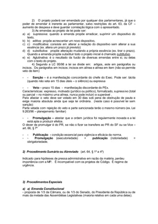 2) O projeto poderá ser emendado por qualquer dos parlamentares, já que o
poder de emendar é inerente ao parlamentar, salvo restrições do art. 63, da CF –
aumento de despesa e deve guardar correlação lógica com o apresentado.
3) As emendas ao projeto de lei pode ser:
a) a) supressiva: quando a emenda propõe erradicar, suprimir um dispositivo do
texto,
b) b) aditiva: propõe acrescentar um novo dispositivo,
c) c) modificativa: consiste em alterar a redação do dispositivo sem alterar a sua
essência (ex. altera um prazo já previsto)
d) d) substitutiva: propõe alteração mudando a própria essência (ex. tirar o prazo).
Quando a emenda propõe substituir todo o projeto inicial é chamado subtitutivo.
e) e) Aglutinativa: é o resultado da fusão de diversas emendas entre si, ou delas
com o texto do projeto.
4) Segundo a LC 95/98 a lei se divide em: artigos, este em parágrafos ou
incisos. Os parágrafos em incisos; incisos em alínea e alínea em item (não se permite
veto de item)
- - Sanção – é a manifestação concordante do chefe do Exec. Pode ser: tácita
(quando não veta em 15 dias úteis – o silêncio) ou expressa
- - Veto – prazo 15 dias - manifestação discordante do PEx.
Características: expresso, motivado (jurídico ou político), formalizado, supressivo (total
ou parcial – no máximo uma alínea, nunca pode incluir) e superável .
Para afastar o veto deve ser votado em 30 dias sob pena de obstrução de pauta e
exige maioria absoluta ainda que seja lei ordinária. (neste caso é possível lei sem
sanção)
Parte vetada com rejeição do veto e parte sancionada terão o mesmo número (ex. Lei
9.263/96 – planejamento familiar)
- - Promulgação – atestar que a ordem jurídica foi regularmente inovada e a lei
está apta a produzir efeitos.
O dever de promulgar é do PR, se não o fizer se transfere ao PR do SF ou se Vice –
art. 66, § 7º
- - Publicação - condição essencial para vigência e eficácia da norma.
- - Promulgação (executoriedade) + publicação (notoriedade) =
obrigatoriedade.
2) Procedimento Sumário ou Abreviado (art. 64, § 1º a 4º)
Indicado para hipóteses de pressa administrativa em razão da matéria, perdeu
importância com a MP. É incompatível com os projetos de Código. É regime de
urgência.
3) Procedimentos Especiais
a) a) Emenda Constitucional
- proposta de 1/3 da Câmara, ou de 1/3 do Senado, do Presidente da República ou de
mais da metade das Assembléias Legislativas (maioria relativa em cada uma delas).
 