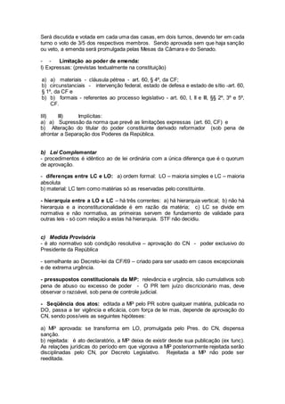 Será discutida e votada em cada uma das casas, em dois turnos, devendo ter em cada
turno o voto de 3/5 dos respectivos membros. Sendo aprovada sem que haja sanção
ou veto, a emenda será promulgada pelas Mesas da Câmara e do Senado.
- - Limitação ao poder de emenda:
I) Expressas: (previstas textualmente na constituição)
a) a) materiais - cláusula pétrea - art. 60, § 4º, da CF;
b) circunstanciais - intervenção federal, estado de defesa e estado de sítio -art. 60,
§ 1º, da CF e
b) b) formais - referentes ao processo legislativo - art. 60, I, II e III, §§ 2º, 3º e 5º,
CF.
III) III) Implícitas:
a) a) Supressão da norma que prevê as limitações expressas (art. 60, CF) e
b) Alteração do titular do poder constituinte derivado reformador (sob pena de
afrontar a Separação dos Poderes da República.
b) Lei Complementar
- procedimentos é idêntico ao de lei ordinária com a única diferença que é o quorum
de aprovação.
- diferenças entre LC e LO: a) ordem formal: LO – maioria simples e LC – maioria
absoluta
b) material: LC tem como matérias só as reservadas pelo constituinte.
- hierarquia entre a LO e LC – há três correntes: a) há hierarquia vertical; b) não há
hierarquia e a inconstitucionalidade é em razão da matéria; c) LC se divide em
normativa e não normativa, as primeiras servem de fundamento de validade para
outras leis - só com relação a estas há hierarquia. STF não decidiu.
c) Medida Provisória
- é ato normativo sob condição resolutiva – aprovação do CN - poder exclusivo do
Presidente da República
- semelhante ao Decreto-lei da CF/69 – criado para ser usado em casos excepcionais
e de extrema urgência.
- pressupostos constitucionais da MP: relevância e urgência, são cumulativos sob
pena de abuso ou excesso de poder - O PR tem juízo discricionário mas, deve
observar o razoável, sob pena de controle judicial.
- Seqüência dos atos: editada a MP pelo PR sobre qualquer matéria, publicada no
DO, passa a ter vigência e eficácia, com força de lei mas, depende de aprovação do
CN, sendo possíveis as seguintes hipóteses:
a) MP aprovada: se transforma em LO, promulgada pelo Pres. do CN, dispensa
sanção.
b) rejeitada: é ato declaratório, a MP deixa de existir desde sua publicação (ex tunc).
As relações jurídicas do período em que vigorava a MP posteriormente rejeitada serão
disciplinadas pelo CN, por Decreto Legislativo. Rejeitada a MP não pode ser
reeditada.
 