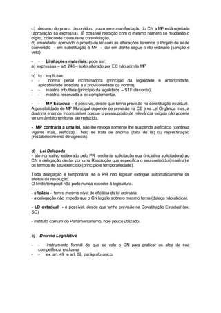 c) decurso do prazo: decorrido o prazo sem manifestação do CN a MP está rejeitada
(aprovação só expressa). É possível reedição com o mesmo número só mudando o
dígito, colocando cláusula de convalidação.
d) emendada: aprovado o projeto de lei com as alterações teremos o Projeto de lei de
conversão - em substituição à MP - daí em diante segue o rito ordinário (sanção e
veto)
- - Limitações materiais: pode ser:
a) expressas – art. 246 – texto alterado por EC não admite MP
b) b) implícitas:
- - norma penal incriminadora (princípio da legalidade e anterioridade,
aplicabilidade imediata e a provisoriedade da norma),
- - matéria tributária (princípio da legalidade – STF discorda),
- - matéria reservada a lei complementar.
- - MP Estadual – é possível, desde que tenha previsão na constituição estadual.
A possibilidade de MP Municipal depende de previsão na CE e na Lei Orgânica mas, a
doutrina entende incompatível porque o pressuposto de relevância exigido não poderia
ter um âmbito territorial tão reduzido.
- MP contrária a uma lei, não lhe revoga somente lhe suspende a eficácia (continua
vigente mas, ineficaz). Não se trata de anomia (falta de lei) ou represtinação
(restabelecimento de vigência).
d) Lei Delegada
- ato normativo elaborado pelo PR mediante solicitação sua (iniciativa solicitadora) ao
CN e delegação deste, por uma Resolução que especifica o seu conteúdo (matéria) e
os termos de seu exercício (princípio e temporariedade).
Toda delegação é temporária, se o PR não legislar extingue automaticamente os
efeitos da resolução.
O limite temporal não pode nunca exceder à legislatura.
- eficácia - tem o mesmo nível de eficácia da lei ordinária.
- a delegação não impede que o CN legisle sobre o mesmo tema (delega não abdica).
- LD estadual - é possível, desde que tenha previsão na Constituição Estadual (ex.
SC)
- instituto comum do Parlamentarismo, hoje pouco utilizado.
e) Decreto Legislativo
- - instrumento formal de que se vale o CN para praticar os atoa de sua
competência exclusiva
- - ex. art. 49 e art. 62, parágrafo único.
 