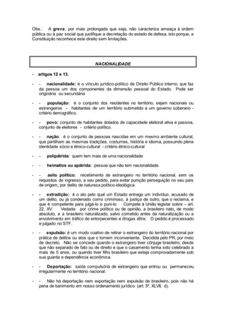 Obs.: A greve, por mais prolongada que seja, não caracteriza ameaça à ordem
pública ou à paz social que justifique a decretação do estado de defesa, isto porque, a
Constituição reconhece este direito sem limitações.
NACIONALIDADE
- artigos 12 e 13.
- - nacionalidade: é o vínculo jurídico-político de Direito Público interno, que faz
da pessoa um dos componentes da dimensão pessoal do Estado. Pode ser
originária ou secundária
- - população: é o conjunto dos residentes no território, sejam nacionais ou
estrangeiros - habitantes de um território submetido a um governo soberano -
critério demográfico.
- - povo: conjunto de habitantes dotados de capacidade eleitoral ativa e passiva,
conjunto de eleitores - critério político.
- - nação: é o conjunto de pessoas nascidas em um mesmo ambiente cultural,
que partilham as mesmas tradições, costumes, história e idioma, possuindo plena
identidade sócio e étnico-cultural - critério étnico-cultural
- - polipátrida: quem tem mais de uma nacionalidade
- - heimatlos ou apátrida: pessoa que não tem nacionalidade.
- - asilo político: recebimento de estrangeiro no território nacional, sem os
requisitos de ingresso, a seu pedido, para evitar punição perseguição no seu país
de origem, por delito de natureza político-ideológica
- - extradição: é o ato pelo qual um Estado entrega um indivíduo, acusado de
um delito, ou já condenado como criminoso, à justiça de outro, que o reclama, e
que é competente para julgá-lo e puni-lo. Compete à União legislar sobre – art.
22, XV. Vedada: por crime político ou de opinião, a brasileiro nato, de modo
absoluto, e a brasileiro naturalizado, salvo cometido antes da naturalização ou a
envolvimento em tráfico de entorpecentes e drogas afins. O pedido é processado
e julgado no STF.
- - expulsão: é um modo coativo de retirar o estrangeiro do território nacional por
prática de delitos ou atos que o tornem inconveniente. Decidida pelo PR, por meio
de decreto. Não se concede quando o estrangeiro tiver cônjuge brasileiro, desde
que não separado de fato ou de direito e que o casamento tenha sido celebrado a
mais de 5 anos, ou quando tiver filho brasileiro que esteja comprovadamente sob
sua guarda e dependência econômica.
- - Deportação: saída compulsória de estrangeiro que entrou ou permaneceu
irregularmente no território nacional.
- - Não há deportação nem exportação nem expulsão de brasileiro, pois não há
pena de banimento em nosso ordenamento jurídico (art. 5º, XLVII, d).
 