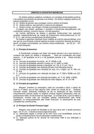 DIREITOS E GARANTIAS INDIVIDUAIS
Os direitos públicos subjetivos constituem um complexo de faculdades jurídicas
e de poderes que assistem às pessoas e ao Estado. Os direitos subjetivos públicos da
pessoa subdividem-se em
a) a) direitos da pessoa, que a protegem contra o arbítrio do Estado;
b) b) direitos políticos, que permitem o exercício da cidadania
c) c) direitos sociais, que obrigam o Estado à prestação de serviços essenciais.
A relação dos direitos, garantias e remédios é meramente exemplificativa, não
constituindo, portanto, numerus clausus (rol não exaustivo).
As normas definidoras de direitos e garantias fundamentais tem aplicação
imediata, independentemente da criação de ordenamento infraconstitucional (cf. art.
5º, § 1º) – são normas constitucionais de eficácia plena.
Os direitos e garantias individuais foram erigidos ao nível de cláusula pétreas, uma
vez que há uma limitação material explícita ao poder constituinte derivado de reforma.
Assim, só podem ser ampliados, do contrário, serão imodificáveis. (art. 60, § 4 167,
IV – núcleo intangível)
1) 1) Princípio da Isonomia
A Constituição consagra que todos são iguais perante a lei e que homens e
mulheres são iguais em direitos e obrigações. Deve ser considerado sob duplo
aspecto: o da igualdade na lei e o da igualdade perante a lei. Deste princípio
decorrem:
a) a) princípio da igualdade na justiça, art. 5º, XXXVII e LIII,
b) b) princípio da igualdade perante a Justiça, art. 5º, XXXV e LXXIV,
c) c) princípio da igualdade perante a tributação, art. 145, § 1º e art. 150, II,
d) d) princípio da igualdade sem distinção de sexo e de orientação sexual,
e) e) princípio da igualdade sem distinção de raça, cor e origem, art. 4º, VIII e art.
5º, XLII,
f) f) princípio da igualdade sem distinção de idade, art. 7º, XXX e XXXIII e art. 227,
§ 1º,
g) g) princípio da igualdade sem distinção de trabalho, art. 7º, IX, XXXII e XXXIV,
h) h) princípio da igualdade sem distinção de credo religioso, art. 5º, VI e VIII.
2) 2) Princípio da Legalidade
Ninguém, brasileiro ou estrangeiro, pode ser compelido a fazer, a deixar de
fazer ou a tolerar que se faça alguma coisa, senão em virtude de lei. Qualquer
comando estatal, ordenando prestação de ato ou abstenção de fato, impondo
comportamento positivo (ação) ou exigindo conduta negativa (abstenção), para ser
juridicamente válido, há de emanar de regra legal. O conceito de lei, a que se refere a
Constituição, envolve todo ato normativo editado ordinariamente pelo Poder
Legislativo, ou excepcionalmente pelo Poder Executivo, no desempenho de suas
competências constitucionais.
3) 3) Princípio do Devido Processo Legal
Ninguém será privado da liberdade ou de seus bens sem o devido processo
legal – art. 5º, LIV. O devido processo legal pressupõe:
a) a) elaboração regular e correta da lei, bem como sua razoabilidade, senso de
justiça e enquadramento nas preceituações constitucionais.
b) b) aplicação judicial da lei, através de instrumento hábil à sua realização e
aplicação.
 