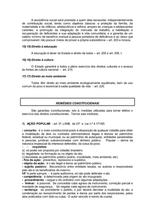 A assistência social será prestada a quem dela necessitar, independentemente
de contribuição social, tendo como objetivos básicos: a proteção da família, da
maternidade e da infância, adolescência e velhice; amparo às crianças e adolescentes
carentes; a promoção da integração do mercado de trabalho; a habilitação e
recuperação de deficientes e sua adaptação à vida comunitária; e a garantia de um
salário mínimo de benefício mensal à pessoa portadora de deficiência e ao idoso que
comprovarem não possuir meios de prover a própria subsistência – art. 203 e incisos.
15) 15) Direito à educação
A educação é dever do Estado e direito de todos – art. 205 e art. 208, I.
16) 16) Direito à cultura
O Estado garantirá a todos o pleno exercício dos direitos culturais e o acesso
às fontes de cultura nacional - art. 215.
17) 17) Direito ao meio ambiente
Todos têm direito ao meio ambiente ecologicamente equilibrado, bem de uso
comum do povo e essencial à sadia qualidade de vida - art. 225.
REMÉDIOS CONSTITUCIONAIS
São garantias constitucionais, isto é, medidas utilizadas para tornar efetivo o
exercício dos direitos constitucionais. Temos seis institutos.
1) AÇÃO POPULAR - art. 5º, LXXIII, da CF e Lei n.º 4.171/65
- conceito: é o meio constitucional posto à disposição de qualquer cidadão para obter
a invalidação de atos ou contratos administrativos ilegais e lesivos ao patrimônio
federal, estadual ou municipal, ou ao patrimônio de autarquias, entidades paraestatais
e pessoas jurídicas subvencionadas com dinheiro público. Popular – deriva da
natureza impessoal do interesse defendido, da coisa do povo.
- - requisitos:
a) só poder ser proposta por cidadão brasileiro;
b) ilegalidade na formação ou no objeto do ato;
c) lesividade ao patrimônio público (erário, moralidade, meio ambiente, etc)
- fins da ação: preventivo, repressivo e supletivo.
- objeto da ação: é o ato ilegal e lesivo ao patrimônio público.
- sujeito passivo: litisconsórcio entre entidade lesada, os autores e responsáveis
pelo ato e os beneficiários do mesmo.
MP é parte sempre - é parte autônoma, só não pode defender o ato.
- competência: é determinada pela origem do ato impugnado
- procedimento - segue o rito ordinário com algumas adaptações
- liminar: é possível. Se concedida cabe agravo de instrumento, correição parcial e
mandado de segurança. Se negada cabe agravo de instrumento.
- sentença: se procedente o pedido, o juiz deverá decretar a invalidade do ato, a
condenação ao ressarcimento de perdas e danos por parte dos responsáveis, pelos
atos praticados com dolo ou culpa. O autor vencido é isento de custas
 