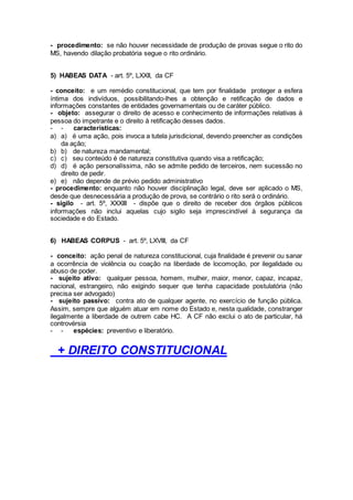 - procedimento: se não houver necessidade de produção de provas segue o rito do
MS, havendo dilação probatória segue o rito ordinário.
5) HABEAS DATA - art. 5º, LXXII, da CF
- conceito: e um remédio constitucional, que tem por finalidade proteger a esfera
íntima dos indivíduos, possibilitando-lhes a obtenção e retificação de dados e
informações constantes de entidades governamentais ou de caráter público.
- objeto: assegurar o direito de acesso e conhecimento de informações relativas à
pessoa do impetrante e o direito à retificação desses dados.
- - características:
a) a) é uma ação, pois invoca a tutela jurisdicional, devendo preencher as condições
da ação;
b) b) de natureza mandamental;
c) c) seu conteúdo é de natureza constitutiva quando visa a retificação;
d) d) é ação personalíssima, não se admite pedido de terceiros, nem sucessão no
direito de pedir.
e) e) não depende de prévio pedido administrativo
- procedimento: enquanto não houver disciplinação legal, deve ser aplicado o MS,
desde que desnecessária a produção de prova, se contrário o rito será o ordinário.
- sigilo - art. 5º, XXXIII - dispõe que o direito de receber dos órgãos públicos
informações não inclui aquelas cujo sigilo seja imprescindível à segurança da
sociedade e do Estado.
6) HABEAS CORPUS - art. 5º, LXVIII, da CF
- conceito: ação penal de natureza constitucional, cuja finalidade é prevenir ou sanar
a ocorrência de violência ou coação na liberdade de locomoção, por ilegalidade ou
abuso de poder.
- sujeito ativo: qualquer pessoa, homem, mulher, maior, menor, capaz, incapaz,
nacional, estrangeiro, não exigindo sequer que tenha capacidade postulatória (não
precisa ser advogado)
- sujeito passivo: contra ato de qualquer agente, no exercício de função pública.
Assim, sempre que alguém atuar em nome do Estado e, nesta qualidade, constranger
ilegalmente a liberdade de outrem cabe HC. A CF não exclui o ato de particular, há
controvérsia
- - espécies: preventivo e liberatório.
+ DIREITO CONSTITUCIONAL
 