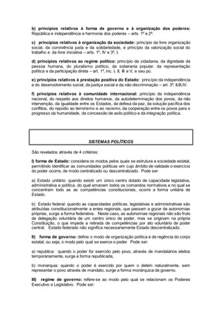 b) princípios relativos à forma de governo e à organização dos poderes:
República e independência e harmonia dos poderes – arts. 1º e 2º.
c) princípios relativos à organização da sociedade: princípio da livre organização
social, da convivência justa e da solidariedade, e princípio da valorização social do
trabalho e da livre iniciativa – arts. 1º, IV e 3º, I.
d) princípios relativos ao regime político: princípio da cidadania, da dignidade da
pessoa humana, do pluralismo político, da soberania popular, da representação
política e da participação direta – art. 1º, inc. I, II, III e V, e seu pú.
e) princípios relativos à prestação positiva do Estado: princípio da independência
e do desenvolvimento social, da justiça social e da não discriminação – art. 3º, II,III,IV.
f) princípios relativos à comunidade internacional: princípio da independência
nacional, do respeito aos direitos humanos, da autodeterminação dos povos, da não
intervenção, da igualdade entre os Estados, da defesa da paz, da solução pacífica dos
conflitos, do repúdio ao terrorismo e ao racismo, da cooperação entre os povos para o
progresso da humanidade, da concessão de asilo político e da integração política.
SISTEMAS POLÍTICOS
São revelados através de 4 critérios:
I) forma de Estado: considera os modos pelos quais se estrutura a sociedade estatal,
permitindo identificar as comunidades políticas em cujo âmbito de validade o exercício
do poder ocorre, de modo centralizado ou descentralizado. Pode ser:
a) Estado unitário: quando existir um único centro dotado de capacidade legislativa,
administrativa e política, do qual emanam todos os comandos normativos e no qual se
concentram todo as as competências constitucionais, ocorre a forma unitária de
Estado.
b) Estado federal: quando as capacidades políticas, legislativas e administrativas são
atribuídas constitucionalmente a entes regionais, que passam a gozar de autonomias
próprias, surge a forma federativa. Neste caso, as autonomias regionais não são fruto
de delegação voluntária de um centro único de poder, mas se originam na própria
Constituição, o que impede a retirada de competências por ato voluntário de poder
central. Estado federado não significa necessariamente Estado descentralizado.
II) forma de governo: define o modo de organização política e de regência do corpo
estatal, ou seja, o modo pelo qual se exerce o poder. Pode ser:
a) republica: quando o poder for exercido pelo povo, através de mandatários eleitos
temporariamente, surge a forma republicada,
b) monarquia: quando o poder é exercido por quem o detém naturalmente, sem
representar o povo através de mandato, surge a forma monárquica de governo.
III) regime de governo: refere-se ao modo pelo qual se relacionam os Poderes
Executivo e Legislativo. Pode ser:
 