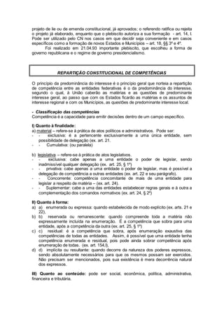 projeto de lie ou de emenda constitucional, já aprovados; o referendo ratifica ou rejeita
o projeto já elaborado, enquanto que o plebiscito autoriza a sua formação - art. 14, I.
Pode ser utilizado pelo CN nos casos em que decidir seja conveniente e em casos
específicos como a formação de novos Estados e Municípios – art. 18, §§ 3º e 4º.
Foi realizado em 21.04.93 importante plebiscito, que escolheu a forma de
governo republicana e o regime de governo presidencialismo.
REPARTIÇÃO CONSTITUCIONAL DE COMPETÊNCIAS
O princípio da predominância do interesse é o princípio geral que norteia a repartição
de competência entre as entidades federativas é o da predominância do interesse,
segundo o qual, à União caberão as matérias e as questões de predominante
interesse geral, ao passo que com os Estados ficarão as matérias e os assuntos de
interesse regional e com os Municípios, as questões de predominante interesse local.
- Classificação das competências
Competência é a capacidade para emitir decisões dentro de um campo específico.
I) Quanto à finalidade:
a) material – refere-se à prática de atos políticos e administrativos. Pode ser:
- - exclusiva: é a pertencente exclusivamente a uma única entidade, sem
possibilidade de delegação (ex. art. 21.
- - Cumulativa: (ou paralela)
b) legislativa – refere-se à prática de atos legislativos.
- - exclusiva: cabe apenas a uma entidade o poder de legislar, sendo
inadmissível qualquer delegação (ex. art. 25, § 1º)
- - privativa: cabe apenas a uma entidade o poder de legislar, mas é possível a
delegação de competência a outras entidades (ex. art. 22 e seu parágrafo).
- - Concorrente: competência concomitante de mais de uma entidade para
legislar a respeito de matéria – (ex. art. 24).
- - Suplementar: cabe a uma das entidades estabelecer regras gerais e à outra a
complementação dos comandos normativos (ex. art. 24, § 2º)
II) Quanto à forma:
a) a) enumerada ou expressa: quando estabelecida de modo explícito (ex. arts. 21 e
22),
b) b) reservada ou remanescente: quando compreende toda a matéria não
expressamente incluída na enumeração. É a competência que sobra para uma
entidade, após a competência da outra (ex. art. 25, § 1º)
c) c) residual: é a competência que sobra, após enumeração exaustiva das
competências de todas as entidades. Assim, é possível que uma entidade tenha
competência enumerada e residual, pois pode ainda sobrar competência após
enumeração de todas. (ex. art. 154,I),
d) d) implícita ou resultante: quando decorre da natureza dos poderes expressos,
sendo absolutamente necessários para que os mesmos possam ser exercidos.
Não precisam ser mencionados, pois sua existência é mera decorrência natural
dos expressos.
III) Quanto ao conteúdo: pode ser social, econômica, política, administrativa,
financeira e tributária.
 