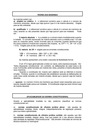 TEORIA DAS MAIORIAS
As maiorias podem ser:
a) simples ou relativa = o referencial numérico para o cálculo é o número de
membros presentes, desde que haja quorum (que é o de maioria absoluta). Exigida
para as leis ordinárias
b) qualificada = o referencial numérico para o cálculo é o número de membros da
casa, estando ou não presentes desde que haja quorum para ser instalada. Pode
ser:
I) maioria absoluta = é a unidade ou o número inteiro imediatamente superior
à metade. O conceito equivocado de maioria absoluta como a metade mais 1 só vale
para os conjuntos pares, sendo incorreto para os conjuntos ímpares (lembre-se que
em nosso sistema a maioria dos conjuntos são ímpares, ex. STF = 11, SF = 81 e CD
= 513). Exigida para as leis complementares.
II) maioria de 3/5 = exigida para as emendas constitucionais.
* CD = 513 membros (MA = 257 e 3/5 = 308)
* SF = 81 membros (MA = 41 e 3/5 = 49)
As maiorias apresentam uma ordem crescente de flexibilidade formal.
O art. 47 é regra geral aplicada a todos os casos, salvo expressa exceção. Diz:
“Salvo disposição constitucional em contrário, as deliberações de cada Casa e de
suas Comissões serão tomadas por maioria dos votos, presente a maioria absoluta de
seus membros.
“Quando a constituição diz maioria sem adjetivar está se referindo à maioria
simples. Portanto, quando a constituição não estabelecer exceção as deliberações de
cada Casa serão tomadas por maioria simples, desde que o quorum seja de maioria
absoluta.
- quorum: é o número mínimo de membros que devem estar presentes para que a
sessão daquele órgão possa ser instalada. A Constituição exige que este número seja
de maioria absoluta.
APLICABILIDADE DA NORMA CONSTITUCIONAL
Quanto a aplicabilidade imediata ou não, podemos classificar as normas
constitucionais em:
a) normas constitucionais de eficácia jurídica plena: são aquelas de
aplicabilidade imediata, direta, integral, independentemente de legislação posterior
para sua inteira operatividade.
b) normas constitucionais de eficácia jurídica contida: são aquelas que têm
aplicabilidade imediata, integral, plena, mas que podem ter o seu alcance reduzido
pela atividade do legislador infraconstitucional. São também chamadas de normas de
eficácia redutível ou restringível.
 