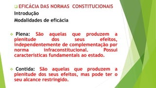  EFICÁCIA DAS NORMAS CONSTITUCIONAIS
Introdução
Modalidades de eficácia
 Plena: São aquelas que produzem a
plenitude dos seus efeitos,
independentemente de complementação por
norma infraconstitucional. Possui
características fundamentais ao estado.
 Contida: São aquelas que produzem a
plenitude dos seus efeitos, mas pode ter o
seu alcance restringido.
 