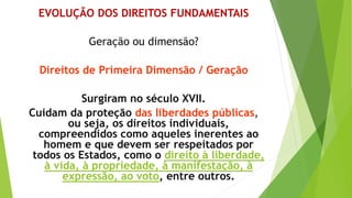 EVOLUÇÃO DOS DIREITOS FUNDAMENTAIS
Geração ou dimensão?
Direitos de Primeira Dimensão / Geração
Surgiram no século XVII.
Cuidam da proteção das liberdades públicas,
ou seja, os direitos individuais,
compreendidos como aqueles inerentes ao
homem e que devem ser respeitados por
todos os Estados, como o direito à liberdade,
à vida, à propriedade, à manifestação, à
expressão, ao voto, entre outros.
 
